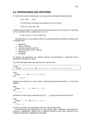 208
6.3. OPERACIONES CON VECTORES
Un vector como ya se ha mencionado, es una secuencia ordenada de elementos como
X [1], X [2], ......,X [n]
El límite inferior no tiene por que empezar en uno. El vector L
L [0], L [1], L [3], L [4], L [5]
contiene seis elementos, en el que el primer elemento empieza en cero. El vector P, cuyo rango
es 7 y sus límites inferior y superior son –3 y 3, es:
P [-3], P [-2], P [-1], P [1], P [2], P [3]
Las operaciones, que se pueden realizar con vectores durante el proceso de resolución de
un problema son:
• asignación,
• lectura / escritura,
• recorrido (acceso secuencial),
• actualizar (añadir, borrar, insertar),
• Ordenación,
• búsqueda.
En general, las operaciones con vectores implican el procesamiento o tratamiento de los
elementos individuales del vector.
Las notaciones algorítmicas que utilizaremos en este libro son:
tipo
array[1..10] de caracter: nombres
var
nombres: n
significa que nombres es un array (vector) unidimensional de diez elementos (1 a 10) de tipo
carácter.
tipo
array ['A' .. 'Z’) de real: lista
var
lista: 1
representa un vector cuyos subíndices son A, B, . . . y cuyos elementos son de tipo real.
tipo
array [0..100] de entero: numero
var
numero: nu
numero es un vector cuyos subíndices van de 0 a 100 y de tipo entero.
Las operaciones que analizaremos en esta sección serán: asignación, lectura/escritura,
recorrido y actualización. dejando por su especial relevancia como tema exclusivo de un
capítulo la ordenación o clasificación y búsqueda.
tipo
array [dimensiones] de <tipo de dato>:<nombre_del_tipo_array>
 