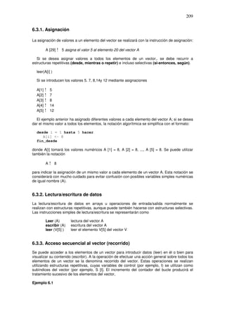 209
6.3.1. Asignación
La asignación de valores a un elemento del vector se realizará con la instrucción de asignación:
A [29] ! 5 asigna el valor 5 al elemento 20 del vector A
Si se desea asignar valores a todos los elementos de un vector,. se debe recurrir a
estructuras repetitivas (desde, mientras o repetir) e incluso selectivas (si-entonces, según).
leer(A[i] )
Si se introducen los valores 5. 7, 8,14y 12 mediante asignaciones
A[1] ! 5
A[2] ! 7
A[3] ! 8
A[4] ! 14
A[5] ! 12
El ejemplo anterior ha asignado diferentes valores a cada elemento del vector A; si se desea
dar el mismo valor a todos los elementos, la notación algorítmica se simplifica con el formato:
desde i = 1 hasta 5 hacer
A[i] <- 8
fin_desde
donde A[i] tomará los valores numéricos A [1] = 8, A [2] = 8, ..., A [5] = 8. Se puede utilizar
también la notación
A ! 8
para indicar la asignación de un mismo valor a cada elemento de un vector A. Esta notación se
considerará con mucho cuidado para evitar confusión con posibles variables simples numéricas
de igual nombre (A).
6.3.2. Lectura/escritura de datos
La lectura/escritura de datos en arrays u operaciones de entrada/salida normalmente se
realizan con estructuras repetitivas, aunque puede también hacerse con estructuras selectivas.
Las instrucciones simples de lectura/escritura se representarán como
Leer (A) lectura del vector A
escribir (A) escritura del vector A
leer (V[5] ) leer el elemento V[5] del vector V
6.3.3. Acceso secuencial al vector (recorrido)
Se puede acceder a los elementos de un vector para introducir datos (leer) en él o bien para
visualizar su contenido (escribir). A la operación de efectuar una acción general sobre todos los
elementos de un vector se la denomina recorrido del vector. Estas operaciones se realizan
utilizando estructuras repetitivas, cuyas variables de control (por ejemplo, I) se utilizan como
subíndices del vector (por ejemplo, S [I]. El incremento del contador del bucle producirá el
tratamiento sucesivo de los elementos del vector,
Ejemplo 6.1
 