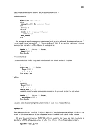 210
Lectura de veinte valores enteros de un vector denominado F.
Procedimiento 1:
algoritmo Leer_vector
tipo
array[1..20] de entero: final
var
final: f
inicio
desde i ! 1 hasta 20 hacer
leer(F[i])
fin_desde
fin
La lectura de veinte valores sucesivos desde el teclado rellenará de valores el vector F,
comenzando con el elemento F ( 1) Y terminando en F (20). Si se cambian los límites inferior y
superior (por ejemplo, 5 y 10), el bucle de lectura sería:
desde i ! 5 hasta 10 hacer
leer(F[i] )
fin_desde
Procedimiento 2:
Los elementos del vector se pueden leer también con bucles mientras o repetir.
i ! 1
mientras i ! 20 hacer
leer(F[i] )
i ! i + 1
fin_mientras
o bien:
i ! l
repetir
leer(F[i] )
i ! i + 1
hasta_que i > 20
La salida o escritura de vectores se representa de un modo similar. La estructura
desde i ! 1 hasta 20 hacer
escribir(F[i] )
fin_desde
visualiza todo el vector completo (un elemento en cada línea independiente).
Ejemplo 6.2
Este ejemplo procesa un array PUNTOS, realizando las siguientes operaciones; a) lectura del
array, b) cálculo de la suma de los valores del array, c) cálculo de la media de los valores.
El array lo denominaremos PUNTOS; el límite superior del rango se fijará mediante la
constante LIMITE, a la que se asigne el valor 40, y el límite inferior lo consideraremos 1.
algoritmo Media_puntos
 