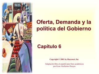 Oferta, Demanda y la
política del Gobierno


Capítulo 6

        Copyright © 2001 by Harcourt, Inc.

   Adaptación libre al español para fines académicos
            por Econ. Guillermo Pereyra
 