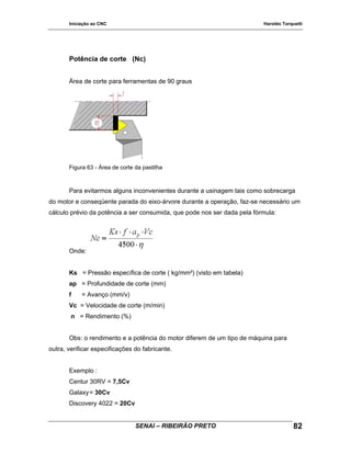 Iniciação ao CNC Haroldo Torquetti
Potência de corte (Nc)
Área de corte para ferramentas de 90 graus
Figura 63 - Área de corte da pastilha
Para evitarmos alguns inconvenientes durante a usinagem tais como sobrecarga
do motor e conseqüente parada do eixo-árvore durante a operação, faz-se necessário um
cálculo prévio da potência a ser consumida, que pode nos ser dada pela fórmula:
Onde:
Ks = Pressão específica de corte ( kg/mm²) (visto em tabela)
ap = Profundidade de corte (mm)
f = Avanço (mm/v)
Vc = Velocidade de corte (m/min)
n = Rendimento (%)
Obs: o rendimento e a potência do motor diferem de um tipo de máquina para
outra, verificar especificações do fabricante.
Exemplo :
Centur 30RV = 7,5Cv
Galaxy= 30Cv
Discovery 4022 = 20Cv
SENAI – RIBEIRÃO PRETO 82
 