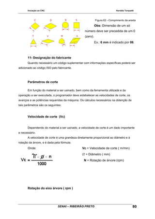 Iniciação ao CNC Haroldo Torquetti
Figura 62 - Comprimento da aresta
Obs: Dimensão de um só
número deve ser precedida de um 0
(zero).
Ex.: 6 mm é indicado por 06.
11- Designação do fabricante
Quando necessário um código suplementar com informações específicas poderá ser
adicionado ao código ISO pelo fabricante.
Parâmetros de corte
Em função do material a ser usinado, bem como da ferramenta utilizada e da
operação a ser executada, o programador deve estabelecer as velocidades de corte, os
avanços e as potências requeridas da máquina. Os cálculos necessários na obtenção de
tais parâmetros são os seguintes:
Velocidade de corte (Vc)
Dependendo do material a ser usinado, a velocidade de corte é um dado importante
e necessário.
A velocidade de corte é uma grandeza diretamente proporcional ao diâmetro e à
rotação da árvore, e é dada pela fórmula:
Onde: Vc = Velocidade de corte ( m/min)
∅ = Diâmetro ( mm)
N = Rotação de árvore (rpm)
Rotação do eixo árvore ( rpm )
SENAI – RIBEIRÃO PRETO 80
 