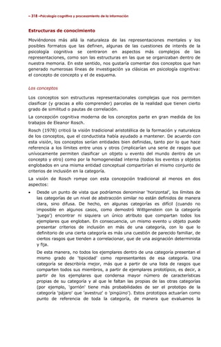 – 318 –Psicología cognitiva y procesamiento de la información



Estructuras de conocimiento

Moviéndonos más allá la naturaleza de las representaciones mentales y los
posibles formatos que las definen, algunas de las cuestiones de interés de la
psicología cognitiva se centraron en aspectos más complejos de las
representaciones, como son las estructuras en las que se organizaban dentro de
nuestra memoria. En este sentido, nos gustaría comentar dos conceptos que han
generado numerosas líneas de investigación ya clásicas en psicología cognitiva:
el concepto de concepto y el de esquema.


Los conceptos

Los conceptos son estructuras representacionales complejas que nos permiten
clasificar (y gracias a ello comprender) parcelas de la realidad que tienen cierto
grado de similitud o pautas de correlación.
La concepción cognitiva moderna de los conceptos parte en gran medida de los
trabajos de Eleanor Rosch.
Rosch (1978) criticó la visión tradicional aristotélica de la formación y naturaleza
de los conceptos, que el conductista había ayudado a mantener. De acuerdo con
esta visión, los conceptos serían entidades bien definidas, tanto por lo que hace
referencia a los límites entre unos y otros (implicarían una serie de rasgos que
unívocamente permiten clasificar un objeto u evento del mundo dentro de un
concepto y otro) como por la homogeneidad interna (todos los eventos y objetos
englobados en una misma entidad conceptual compartirían el mismo conjunto de
criterios de inclusión en la categoría.
La visión de Rosch rompe con esta concepción tradicional al menos en dos
aspectos:
•    Desde un punto de vista que podríamos denominar ‘horizontal’, los límites de
     las categorías de un nivel de abstracción similar no están definidos de manera
     clara, sino difusa. De hecho, en algunas categorías es difícil (cuando no
     imposible en algunos casos, como demostró Wittgenstein con la categoría
     ‘juego’) encontrar ni siquiera un único atributo que compartan todos los
     ejemplares que engloban. En consecuencia, un mismo evento u objeto puede
     presentar criterios de inclusión en más de una categoría, con lo que lo
     definitorio de una cierta categoría es más una cuestión de parecido familiar, de
     ciertos rasgos que tienden a correlacionar, que de una asignación determinista
     y fija.
     De esta manera, no todos los ejemplares dentro de una categoría presentan el
     mismo grado de ‘tipicidad’ como representantes de esa categoría. Una
     categoría se describiría mejor, más que a partir de una lista de rasgos que
     comparten todos sus miembros, a partir de ejemplares prototípico, es decir, a
     partir de los ejemplares que condensa mayor número de características
     propias de su categoría y al que le faltan las propias de las otras categorías
     (por ejemplo, 'gorrión' tiene más probabilidades de ser el prototipo de la
     categoría 'pájaro' que 'avestruz' o 'pingüino'). Estos prototipos actuarían como
     punto de referencia de toda la categoría, de manera que evaluamos la
 