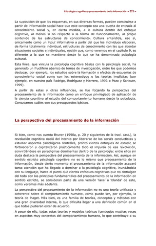 Psicología cognitiva y procesamiento de la información – 321 –



La suposición de que los esquemas, en sus diversas formas, pueden construirse a
partir de información social hace que este concepto sea una puerta de entrada al
conocimiento social y, en cierta medida, a la cultura dentro del enfoque
cognitivo, al menos si no respecto a la forma de funcionamiento, al propio
contenido de las estructuras de conocimiento. Cultura entendida, eso sí,
únicamente como un input informativo a partir del que los individuos elaboran,
de forma totalmente individual, estructuras de conocimiento con las que abordar
situaciones sociales e individuales, noción que, como veremos en el capítulo 9, es
diferente a la que se mantiene desde lo que se ha denominado psicología
cultural.
Esta línea, que vincula la psicología cognitiva básica con la psicología social, ha
generado un fructífero abanico de temas de investigación, entre los que podemos
destacar, por ejemplo, los estudios sobre la formación y efectos de esquemas de
conocimiento social como son los estereotipos o las teorías implícitas (por
ejemplo, en nuestro país Rodrigo, Rodríguez y Marrero, 1993 o Pozo y Scheuer,
1999).
A partir de estas y otras influencias, se fue forjando la perspectiva del
procesamiento de la información como un enfoque privilegiado de aplicación de
la ciencia cognitiva al estudio del comportamiento humano desde la psicología.
Conozcamos cuáles son sus presupuestos básicos.




La perspectiva del procesamiento de la información


Si bien, como nos cuenta Bruner (1990a, p. 20 y siguientes de la trad. cast.), la
revolución cognitiva nació del intento por liberarse de los corsés conductistas y
estudiar aspectos psicológicos centrales, pronto ciertos enfoques de estudio se
fortalecieron y capitalizaron prácticamente todo el impulso de esa revolución,
convirtiéndose en paradigmas dominantes dentro de la psicología: entre ellos sin
duda destaca la perspectiva del procesamiento de la información. Así, aunque en
sentido estricto psicología cognitiva no es lo mismo que procesamiento de la
información, desde cierto momento el procesamiento de la información acaparó
tanta atención que ha llegado a dominar a la psicología cognitiva, inundándola
con su lenguaje, hasta el punto que ciertos enfoques cognitivos que no comulgan
del todo con los principios fundamentales del procesamiento de la información en
sentido estricto, se consideran parte de una versión ‘laxa’ o ‘blanda’ de este,
como veremos más adelante.
La perspectiva del procesamiento de la información no es una teoría unificada y
coherente sobre el comportamiento humano, como puede ser, por ejemplo, la
teoría de Piaget. Más bien, es una familia de teorías, conceptos y métodos con
una gran diversidad interna, lo que dificulta llegar a una definición común en el
que todos pudieran estar de acuerdo.
A pesar de ello, todas estas teorías y modelos teóricos (centrados muchas veces
en aspectos muy concretos del comportamiento humano, lo que contribuye a su
 