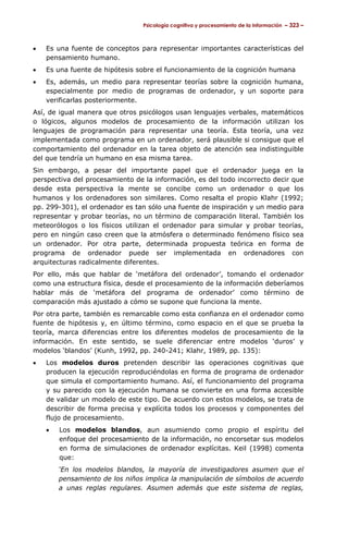 Psicología cognitiva y procesamiento de la información – 323 –



•   Es una fuente de conceptos para representar importantes características del
    pensamiento humano.
•   Es una fuente de hipótesis sobre el funcionamiento de la cognición humana
•   Es, además, un medio para representar teorías sobre la cognición humana,
    especialmente por medio de programas de ordenador, y un soporte para
    verificarlas posteriormente.
Así, de igual manera que otros psicólogos usan lenguajes verbales, matemáticos
o lógicos, algunos modelos de procesamiento de la información utilizan los
lenguajes de programación para representar una teoría. Esta teoría, una vez
implementada como programa en un ordenador, será plausible si consigue que el
comportamiento del ordenador en la tarea objeto de atención sea indistinguible
del que tendría un humano en esa misma tarea.
Sin embargo, a pesar del importante papel que el ordenador juega en la
perspectiva del procesamiento de la información, es del todo incorrecto decir que
desde esta perspectiva la mente se concibe como un ordenador o que los
humanos y los ordenadores son similares. Como resalta el propio Klahr (1992;
pp. 299-301), el ordenador es tan sólo una fuente de inspiración y un medio para
representar y probar teorías, no un término de comparación literal. También los
meteorólogos o los físicos utilizan el ordenador para simular y probar teorías,
pero en ningún caso creen que la atmósfera o determinado fenómeno físico sea
un ordenador. Por otra parte, determinada propuesta teórica en forma de
programa de ordenador puede ser implementada en ordenadores con
arquitecturas radicalmente diferentes.
Por ello, más que hablar de ‘metáfora del ordenador’, tomando el ordenador
como una estructura física, desde el procesamiento de la información deberíamos
hablar más de ‘metáfora del programa de ordenador’ como término de
comparación más ajustado a cómo se supone que funciona la mente.
Por otra parte, también es remarcable como esta confianza en el ordenador como
fuente de hipótesis y, en último término, como espacio en el que se prueba la
teoría, marca diferencias entre los diferentes modelos de procesamiento de la
información. En este sentido, se suele diferenciar entre modelos ‘duros’ y
modelos ‘blandos’ (Kunh, 1992, pp. 240-241; Klahr, 1989, pp. 135):
•   Los modelos duros pretenden describir las operaciones cognitivas que
    producen la ejecución reproduciéndolas en forma de programa de ordenador
    que simula el comportamiento humano. Así, el funcionamiento del programa
    y su parecido con la ejecución humana se convierte en una forma accesible
    de validar un modelo de este tipo. De acuerdo con estos modelos, se trata de
    describir de forma precisa y explícita todos los procesos y componentes del
    flujo de procesamiento.
    •   Los modelos blandos, aun asumiendo como propio el espíritu del
        enfoque del procesamiento de la información, no encorsetar sus modelos
        en forma de simulaciones de ordenador explícitas. Keil (1998) comenta
        que:
        ‘En los modelos blandos, la mayoría de investigadores asumen que el
        pensamiento de los niños implica la manipulación de símbolos de acuerdo
        a unas reglas regulares. Asumen además que este sistema de reglas,
 