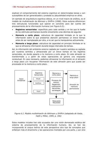 – 326 –Psicología cognitiva y procesamiento de la información



explican el comportamiento del sistema cognitivo en determinadas tareas y son
susceptibles de ser generalizados y probada su plausibilidad empírica en otras.
Un ejemplo de arquitectura cognitiva clásica, en un nivel macro de análisis, es el
modelo de multialmacén de Atkinson y Shiffrin (1968). Estos autores diferencian
tres estructuras funcionales que operan en concierto para dar cuenta del
procesamiento de la información humana (ver Figura 6.2):
•    Registros sensoriales: específicos para cada sentido y en los que la huella
     de los estímulos permanece durante únicamente unas décimas de segundo
•    Memoria a corto plazo: estructura de capacidad limitada en la que la
     información sobre la que prestamos atención permanece un breve tiempo
     antes de ser reemplazada por otra, a no ser que la manipulemos activamente.
•    Memoria a largo plazo: estructura de capacidad en principio ilimitada en la
     que se almacena información durante largos intervalos de tiempo.
Así, la información del ambiente externo captada por nuestro sentidos es captada
por nuestros sentidos y almacenada por un breve tiempo en los registros
sensoriales, de donde pasaría a la memoria a corto plazo. En este almacén es
transformada y a partir de estas operaciones se genera una respuesta
conductual. En caso necesario, podemos almacenar la información en el almacén
a largo plazo y/o recuperar información de este almacén para que pueda ser
procesada en la memoria a corto plazo.




    Figura 6.2. Modelo multialmacén de Atikinson y Shiffrin (adaptado de Vasta,
                           Haith y Miller, 1999; p. 346)


Estos modelos iniciales han sido acusados dar una visión demasiado estática del
sistema de procesamiento de la información humano. Así, se han ido
incorporando al corpus teórico de esta perspectiva otro tipo de conceptos que
enfatizan más el dinamismo y las operaciones mentales por una parte, y por otra
 