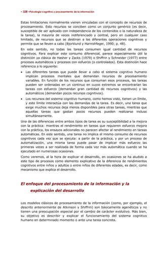 – 328 –Psicología cognitiva y procesamiento de la información



Estas limitaciones normalmente vienen vinculadas con el concepto de recursos de
procesamiento. Esto recursos se conciben como un conjunto genérico (es decir,
susceptible de ser aplicado con independencia de los contenidos o la naturaleza de
la tarea), la mayoría de veces indiferenciado y central, pero en cualquier caso
limitado, de recursos que se destinan a las diferentes operaciones cognitivas y
permite que se lleven a cabo (Bjorklund y Harnishfeger, 1990; p. 48).
En este sentido, no todas las tareas consumen igual cantidad de recursos
cognitivos. Para explicar este consumo diferencial, parece especialmente útil la
distinción ya clásica de Hasher y Zacks (1979) o Shiffrin y Schneider (1977) entre
procesos automáticos y procesos con esfuerzo (o controlados). Esta distinción hace
referencia a lo siguiente:
•   Las diferentes tareas que puede llevar a cabo el sistema cognitivo humano
    implican procesos mentales que demandan recursos de procesamiento
    variables. En función de los recursos que consuman esos procesos, las tareas
    pueden ser ordenadas en un continuo en cuyos extremos se encontrarían las
    tareas con esfuerzo (demandan gran cantidad de recursos cognitivos) y las
    automáticos (demandan pocos recursos cognitivos).
•   Los recursos del sistema cognitivo humano, como hemos visto, tienen un límite,
    y este límite interactúa con las demandas de la tarea. Es decir, una tarea que
    exige muchos recursos deja menos disponibles para otras tareas, mientras que
    aquellas tareas que gastan pocos recursos pueden realizarse incluso
    simultáneamente.
Una de las diferencias entre ambos tipos de tarea es su susceptibilidad a la mejora
con la práctica: mientras el rendimiento en tareas que requieren esfuerzo mejora
con la práctica, los ensayos adicionales no parecen afectar al rendimiento en tareas
automáticas. En este sentido, una tarea no implica el mismo consumo de recursos
cognitivos cada vez que se ejecuta: a partir de la práctica, y por un proceso de
automatización, una misma tarea puede pasar de implicar más esfuerzo las
primeras veces a ser realizada de forma cada vez más automática cuando se ha
ejecutado en numerosas ocasiones.
Como veremos, al la hora de explicar el desarrollo, en ocasiones se ha aludido a
este tipo de procesos como elemento explicativo de la diferencia de rendimientos
cognitivos entre niños y adultos o entre niños de diferentes edades, es decir, como
mecanismo que explica el desarrollo.



El enfoque del procesamiento de la información y la
        explicación del desarrollo


Los modelos clásicos de procesamiento de la información (como, por ejemplo, el
descrito anteriormente de Atkinson y Shiffrin) son básicamente agenéticos y no
tienen una preocupación especial por el cambio de carácter evolutivo. Más bien,
su objetivo es describir y explicar el funcionamiento del sistema cognitivo
humano en determinado momento o ante una tarea concreta.
 
