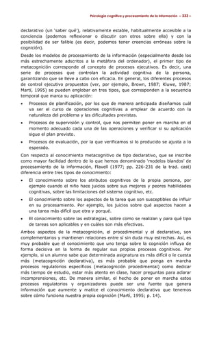 Psicología cognitiva y procesamiento de la información – 333 –



declarativo (un ‘saber qué’), relativamente estable, habitualmente accesible a la
conciencia (podemos reflexionar o discutir con otros sobre ella) y con la
posibilidad de ser falible (es decir, podemos tener creencias erróneas sobre la
cognición).
Desde los modelos de procesamiento de la información (especialmente desde los
más estrechamente adscritos a la metáfora del ordenador), el primer tipo de
metacognición corresponde al concepto de procesos ejecutivos. Es decir, una
serie de procesos que controlan la actividad cognitiva de la persona,
garantizando que se lleve a cabo con eficacia. En general, los diferentes procesos
de control ejecutivo propuestos (ver, por ejemplo, Brown, 1987; Kluwe, 1987;
Martí, 1995) se pueden englobar en tres tipos, que corresponden a la secuencia
temporal que marca su aplicación:
•   Procesos de planificación, por los que de manera anticipada diseñamos cuál
    va ser el curso de operaciones cognitivas a emplear de acuerdo con la
    naturaleza del problema y las dificultades previstas.
•   Procesos de supervisión y control, que nos permiten poner en marcha en el
    momento adecuado cada una de las operaciones y verificar si su aplicación
    sigue el plan previsto.
•   Procesos de evaluación, por la que verificamos si lo producido se ajusta a lo
    esperado.
Con respecto al conocimiento metacognitivo de tipo declarativo, que se inscribe
como mayor facilidad dentro de lo que hemos denominado ‘modelos blandos’ de
procesamiento de la información, Flavell (1977; pp. 226-231 de la trad. cast)
diferencia entre tres tipos de conocimiento:
•   El conocimiento sobre los atributos cognitivos de la propia persona, por
    ejemplo cuando el niño hace juicios sobre sus mejores y peores habilidades
    cognitivas, sobre las limitaciones del sistema cognitivo, etc.
•   El conocimiento sobre los aspectos de la tarea que son susceptibles de influir
    en su procesamiento. Por ejemplo, los juicios sobre qué aspectos hacen a
    una tarea más difícil que otra y porqué.
•   El conocimiento sobre las estrategias, sobre como se realizan y para qué tipo
    de tareas son aplicables y en cuáles son más efectivas.
Ambos aspectos de la metacognición, el procedimental y el declarativo, son
complementarios y mantienen relaciones entre sí sin duda muy estrechas. Así, es
muy probable que el conocimiento que uno tenga sobre la cognición influya de
forma decisiva en la forma de regular sus propios procesos cognitivos. Por
ejemplo, si un alumno sabe que determinada asignatura es más difícil o le cuesta
más (metacognición declarativa), es más probable que ponga en marcha
procesos regulatorios específicos (metacognición procedimental) como dedicar
más tiempo de estudio, estar más atento en clase, hacer preguntas para aclarar
incomprensiones, etc. De manera similar, el hecho de poner en marcha estos
procesos regulatorios y organizadores puede ser una fuente que genera
información que aumente y matice el conocimiento declarativo que tenemos
sobre cómo funciona nuestra propia cognición (Martí, 1995; p. 14).
 