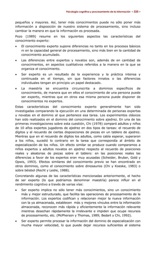 Psicología cognitiva y procesamiento de la información – 335 –



pequeños y mayores. Así, tener más conocimientos puede no sólo poner más
información a disposición de nuestro sistema de procesamiento, sino incluso
cambiar la manera en que la información es procesada.
Pozo (1989) resume       en   los    siguientes      aspectos      las   características      del
conocimiento experto:
•   El conocimiento experto supone diferencias no tanto en los procesos básicos
    ni en la capacidad general de procesamiento, sino más bien en la cantidad de
    conocimiento acumulado.
•   Las diferencias entre expertos y novatos son, además de en cantidad de
    conocimientos, en aspectos cualitativos referidos a la manera en la que se
    organiza el conocimiento.
•   Ser experto es un resultado de la experiencia y la práctica intensa y
    continuada en el tiempo, sin que factores innatos o las diferencias
    individuales tengan en principio un papel destacado.
•   La maestría se encuentra circunscrita a dominios específicos de
    conocimiento, de manera que en ellos el conocimiento de una persona puede
    ser experto, mientras que en otros esa misma persona puede disponer de
    conocimientos no expertos.
Estas características del conocimiento experto generalmente han sido
investigadas comparando la ejecución en una determinada de personas expertas
y novatas en el dominio al que pertenece esa tarea. Los experimentos clásicos
han sido realizados en el dominio del conocimiento sobre ajedrez. En una de las
primeras investigaciones sobre esta cuestión, Chi (1978) comparó adultos y niños
de 10 años expertos jugadores de ajedrez en dos tipos de tareas: el recuerdo de
dígitos y el recuerdo de ciertas disposiciones de piezas en un tablero de ajedrez.
Mientras que en el recuerdo de dígitos los adultos, como cabía esperar, superaron
a los niños, sucedió lo contrario en la tarea que correspondía al ámbito de
especialización de los niños. Un efecto similar se produce cuando comparamos a
niños expertos y adultos novatos en ajedrez respecto al recuerdo de posiciones
reales y aleatorias de piezas sobre el tablero: en las posiciones reales las
diferencias a favor de los expertos eran muy acusadas (Scheider, Bruber, Gold y
Opwis, 1993). Efectos similares del conocimiento previo se han encontrado en
otros dominios, como el conocimiento sobre dinosaurios (Chi y Koeske, 1983) o
sobre béisbol (Recht y Leslie, 1988).
Concretando algunas de las características mencionadas anteriormente, el hecho
de ser experto (lo que podríamos denominar maestría) parece influir en el
rendimiento cognitivo a través de varias vías:
•   Ser experto implica no sólo tener más conocimientos, sino un conocimiento
    más y mejor estructurado, que facilita las operaciones de procesamiento de la
    información. Los expertos codifican y relacionan mejor la nueva información
    con la ya almacenada, establecen más y mejores vínculos entre la información
    almacenada, reconocen más rápida y eficientemente la información relevante
    mientras desechan rápidamente la irrelevante e impiden que ocupe recursos
    de procesamiento, etc. (McPherson y Thomas, 1989; Bedart y Chi, 1992).
•   Ser experto permite procesar la información del dominio de especialización con
    mucha mayor velocidad, lo que puede dejar recursos suficientes al sistema
 