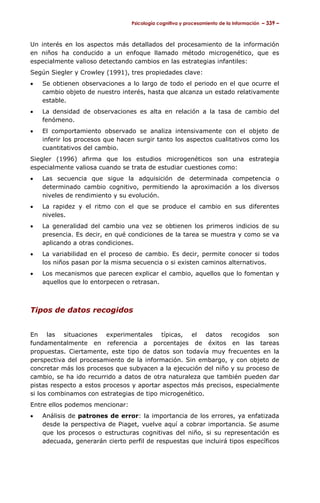 Psicología cognitiva y procesamiento de la información – 339 –



Un interés en los aspectos más detallados del procesamiento de la información
en niños ha conducido a un enfoque llamado método microgenético, que es
especialmente valioso detectando cambios en las estrategias infantiles:
Según Siegler y Crowley (1991), tres propiedades clave:
•   Se obtienen observaciones a lo largo de todo el periodo en el que ocurre el
    cambio objeto de nuestro interés, hasta que alcanza un estado relativamente
    estable.
•   La densidad de observaciones es alta en relación a la tasa de cambio del
    fenómeno.
•   El comportamiento observado se analiza intensivamente con el objeto de
    inferir los procesos que hacen surgir tanto los aspectos cualitativos como los
    cuantitativos del cambio.
Siegler (1996) afirma que los estudios microgenéticos son una estrategia
especialmente valiosa cuando se trata de estudiar cuestiones como:
•   Las secuencia que sigue la adquisición de determinada competencia o
    determinado cambio cognitivo, permitiendo la aproximación a los diversos
    niveles de rendimiento y su evolución.
•   La rapidez y el ritmo con el que se produce el cambio en sus diferentes
    niveles.
•   La generalidad del cambio una vez se obtienen los primeros indicios de su
    presencia. Es decir, en qué condiciones de la tarea se muestra y como se va
    aplicando a otras condiciones.
•   La variabilidad en el proceso de cambio. Es decir, permite conocer si todos
    los niños pasan por la misma secuencia o si existen caminos alternativos.
•   Los mecanismos que parecen explicar el cambio, aquellos que lo fomentan y
    aquellos que lo entorpecen o retrasan.



Tipos de datos recogidos


En las situaciones experimentales típicas, el datos recogidos son
fundamentalmente en referencia a porcentajes de éxitos en las tareas
propuestas. Ciertamente, este tipo de datos son todavía muy frecuentes en la
perspectiva del procesamiento de la información. Sin embargo, y con objeto de
concretar más los procesos que subyacen a la ejecución del niño y su proceso de
cambio, se ha ido recurrido a datos de otra naturaleza que también pueden dar
pistas respecto a estos procesos y aportar aspectos más precisos, especialmente
si los combinamos con estrategias de tipo microgenético.
Entre ellos podemos mencionar:
•   Análisis de patrones de error: la importancia de los errores, ya enfatizada
    desde la perspectiva de Piaget, vuelve aquí a cobrar importancia. Se asume
    que los procesos o estructuras cognitivas del niño, si su representación es
    adecuada, generarán cierto perfil de respuestas que incluirá tipos específicos
 