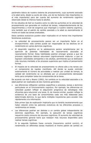 – 342 –Psicología cognitiva y procesamiento de la información



parámetro básico de nuestro sistema de procesamiento, cuyo aumento asociado
a la edad sería, desde su punto de vista, uno de los factores más importantes (o
el más importante) para dar cuenta del aumento de rendimiento cognitivo
observado desde la infancia hasta la adultez.
En los estudios de Kail se muestra como no sólo los aumentos en la velocidad de
procesamiento son generales en multitud de tareas, independientemente de los
requerimientos y nivel de exigencia que impongan a nuestro sistema cognitivo,
sino también que el patrón de cambio asociado a la edad es esencialmente el
mismo en todas las tareas analizadas.
Estos cambios evolutivos pueden estar implicados en al menos tres importantes
fenómenos evolutivos:
•    La velocidad de procesamiento parece ser un importante factor en el
     envejecimiento: este cambio puede ser responsable de los declives en el
     rendimiento en varios dominios cognitivos.
•    El desarrollo cognitivo en la adolescencia parece caracterizarse por la
     aparición de potentes habilidades de razonamiento asociadas al
     razonamiento formal. Estas habilidades podrían emerger gracias a que los
     procesos cognitivos básicos estuviesen cognitivamente maduros: a que se
     lograsen velocidades semejantes a las adultas, permitiendo que se dedicasen
     más recursos mentales a los procesos superiores que implica el pensamiento
     formal.
•    El impacto de la velocidad de procesamiento no afecta sólo a las tareas con
     un componente de rapidez manifiesto. Allí donde se pueda controlar
     externamente el número de actividades a realizar por unidad de tiempo, la
     calidad del rendimiento se ve afectada por un procesamiento demasiado
     lento para completar todos los componentes de la tarea.
De acuerdo con Kail y Bisanz (1992), los cambios en la velocidad asociados a la
edad podrían ser explicados de dos maneras generales:
•    Las diferencias reflejarían cambios específicos a procesos, tareas o dominios
     particulares en el funcionamiento cognitivo. Por ejemplo, las diferencias en
     velocidad pueden reflejar la adquisición progresiva de estrategias más
     eficientes para solucionar una tarea. O, de manera similar, pueden reflejar la
     existencia de una base de conocimientos cada vez más elaborada para
     determinado dominio, lo que daría múltiples trayectorias para acceder más
     rápidamente a la información.
     Este primer tipo de explicación implicaría que no tendría necesariamente que
     haber relación entre los patrones evolutivos de los diferentes procesos o
     rendimientos en tareas.
•    Las diferencias podrían ser debidas a un cambio global independiente de
     dominios específicos. Por ejemplo, la ejecución de tareas cognitivas
     requeriría cierto consumo de recursos cognitivos. El aumento de velocidad de
     procesamiento general haría que restasen más recursos disponibles para
     realizar tareas cognitivas
     Si la segunda hipótesis fuese correcta (mecanismo central común), el
     rendimiento en diferentes tareas mostraría el mismo patrón de cambio en
 