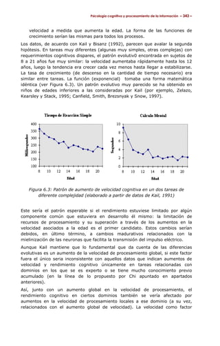 Psicología cognitiva y procesamiento de la información – 343 –



   velocidad a medida que aumenta la edad. La forma de las funciones de
   crecimiento serían las mismas para todos los procesos.
Los datos, de acuerdo con Kail y Bisanz (1992), parecen que avalar la segunda
hipótesis. En tareas muy diferentes (algunas muy simples, otras complejas) con
requerimientos cognitivos dispares, el patrón evolutiv0 encontrada en sujetos de
8 a 21 años fue muy similar: la velocidad aumentaba rápidamente hasta los 12
años, luego la tendencia era crecer cada vez menos hasta llegar a estabilizarse.
La tasa de crecimiento (de descenso en la cantidad de tiempo necesario) era
similar entre tareas. La función (exponencial) tomaba una forma matemática
idéntica (ver Figura 6.3). Un patrón evolutivo muy parecido se ha obtenido en
niños de edades inferiores a las consideradas por Kail (por ejemplo, Zelazo,
Kearsley y Stack, 1995; Canfield, Smith, Brezsnyak y Snow, 1997).




   Figura 6.3: Patrón de aumento de velocidad cognitiva en un dos tareas de
       diferente complejidad (elaborado a partir de datos de Kail, 1991)


Este sería el patrón esperable si el rendimiento estuviese limitado por algún
componente común que estuviera en desarrollo él mismo: la limitación de
recursos de procesamiento y su superación a través de los aumentos en la
velocidad asociados a la edad es el primer candidato. Estos cambios serían
debidos, en último término, a cambios madurativos relacionados con la
mielinización de las neuronas que facilita la transmisión del impulso eléctrico.
Aunque Kail mantiene que lo fundamental que da cuenta de las diferencias
evolutivas es un aumento de la velocidad de procesamiento global, si este factor
fuera el único seria inconsistente con aquellos datos que indican aumentos de
velocidad y rendimiento cognitivo únicamente en tareas relacionadas con
dominios en los que se es experto o se tiene mucho conocimiento previo
acumulado (en la línea de lo propuesto por Chi apuntado en apartados
anteriores).
Así, junto con un aumento global en la velocidad de procesamiento, el
rendimiento cognitivo en ciertos dominios también se vería afectado por
aumentos en la velocidad de procesamiento locales a ese dominio (a su vez,
relacionados con el aumento global de velocidad). La velocidad como factor
 