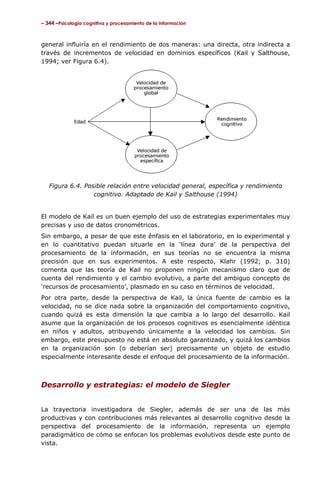 – 344 –Psicología cognitiva y procesamiento de la información



general influiría en el rendimiento de dos maneras: una directa, otra indirecta a
través de incrementos de velocidad en dominios específicos (Kail y Salthouse,
1994; ver Figura 6.4).




   Figura 6.4. Posible relación entre velocidad general, específica y rendimiento
                  cognitivo. Adaptado de Kail y Salthouse (1994)


El modelo de Kail es un buen ejemplo del uso de estrategias experimentales muy
precisas y uso de datos cronométricos.
Sin embargo, a pesar de que este énfasis en el laboratorio, en lo experimental y
en lo cuantitativo puedan situarle en la ‘línea dura’ de la perspectiva del
procesamiento de la información, en sus teorías no se encuentra la misma
precisión que en sus experimentos. A este respecto, Klahr (1992; p. 310)
comenta que las teoría de Kail no proponen ningún mecanismo claro que de
cuenta del rendimiento y el cambio evolutivo, a parte del ambiguo concepto de
‘recursos de procesamiento’, plasmado en su caso en términos de velocidad.
Por otra parte, desde la perspectiva de Kail, la única fuente de cambio es la
velocidad, no se dice nada sobre la organización del comportamiento cognitivo,
cuando quizá es esta dimensión la que cambia a lo largo del desarrollo. Kail
asume que la organización de los procesos cognitivos es esencialmente idéntica
en niños y adultos, atribuyendo únicamente a la velocidad los cambios. Sin
embargo, este presupuesto no está en absoluto garantizado, y quizá los cambios
en la organización son (o deberían ser) precisamente un objeto de estudio
especialmente interesante desde el enfoque del procesamiento de la información.



Desarrollo y estrategias: el modelo de Siegler


La trayectoria investigadora de Siegler, además de ser una de las más
productivas y con contribuciones más relevantes al desarrollo cognitivo desde la
perspectiva del procesamiento de la información, representa un ejemplo
paradigmático de cómo se enfocan los problemas evolutivos desde este punto de
vista.
 