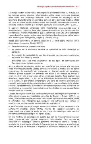 Psicología cognitiva y procesamiento de la información – 347 –



Los niños pueden utilizar varias estrategias en diferentes sumas. E, incluso para
las mismas sumas, algunos niños pueden utilizar unas veces una estrategia
otras veces otra estrategia diferente. Esta variedad de estrategias es un
fenómeno difundido tanto en aritmética como en otros dominios (Siegler, 1996),
así como en tareas no sólo de laboratorio, sino también en otras más cercanas al
contexto cotidiano infantil (por ejemplo, Bjorklund y Rosenblum, 2001; p. 185).
El uso de múltiples estrategias tiene importantes consecuencias para el
funcionamiento cognitivo. Este ellas, podemos mencionar que permite resolver
problemas de manera más efectiva que si siempre se usara una única estrategia,
ya que los niños pueden utilizar cada estrategia en las situaciones en las que es
más efectiva (ver, por ejemplo, Siegler y Lemarie, 1997).
Desde esta perspectiva, el cambio asociado a la edad podría implicar varias
dimensiones (Lemarie y Siegler, 1995):
•   Descubrimiento de nuevas estrategias.
•   El cambio en la frecuencia relativa de aplicación de cada estrategia ya
    conocida.
•   Incremento de efectividad del uso de estrategias ya existentes. La ejecución
    se vuelve más rápida y precisa.
•   Elecciones cada vez más adaptativas de los tipos de estrategias que
    funcionan mejor en cada problema.
Aunque algunas estrategias pueden ser enseñadas por padres y/o maestros,
otras muy frecuentemente usadas parecen descubrirse a medida que se tienen
experiencias de resolución de problemas. el descubrimiento de estrategias
efectivas parece suceder, sin embargo, sin acudir a un método de ensayo y
error, es decir, sin probar antes otras estrategias ilegales. Para explicar este
fenómeno, Siegler (2001, p. 48) acude al concepto de delimitación de objetivos
(goal-sketch). El goal-sketch comprendería una serie de objetivos generales que
cualquier estrategia satisfactoria debería cumplir (y que, en el caso de la adición,
son dos: representar cada sumando del problema original una vez y sólo una, sin
repeticiones y representar cuantitativamente los objetos en una representación
simbólica que los combine).
La idea de un goal-sketch que restringe las posibles estrategias que generan los
niños viene avalada por resultados como los de Siegler y Crowley (1994): los
niños, aun cuando todavía no habían descubierto determinada estrategia válida,
la estimaban más inteligente que cualquier otra estrategia que violase los
objetivos que supuestamente forman parte del goal-sketch.
A partir de este concepto, Siegler elabora un modelo, al que denomina ASCM
(Adaptative Strategy Choice Model; Modelo de selección adaptativa de
estrategias) que explica la evolución en el uso de estrategias para resolver
problemas aritméticos (Siegler y Shipley, 1995).
En este modelo, las estrategias se supone que son los mecanismos que operan
sobre problemas para generar respuestas determinadas. Este proceso de
aplicación de estrategias también generaría información sobre la rapidez y
precisión de la estrategia utilizada, información que se incorpora a una base de
datos en la que se almacena la experiencia acumulada respecto al uso de las
 