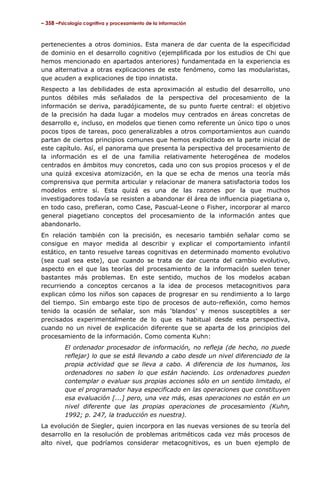 – 358 –Psicología cognitiva y procesamiento de la información



pertenecientes a otros dominios. Esta manera de dar cuenta de la especificidad
de dominio en el desarrollo cognitivo (ejemplificada por los estudios de Chi que
hemos mencionado en apartados anteriores) fundamentada en la experiencia es
una alternativa a otras explicaciones de este fenómeno, como las modularistas,
que acuden a explicaciones de tipo innatista.
Respecto a las debilidades de esta aproximación al estudio del desarrollo, uno
puntos débiles más señalados de la perspectiva del procesamiento de la
información se deriva, paradójicamente, de su punto fuerte central: el objetivo
de la precisión ha dada lugar a modelos muy centrados en áreas concretas de
desarrollo e, incluso, en modelos que tienen como referente un único tipo o unos
pocos tipos de tareas, poco generalizables a otros comportamientos aun cuando
partan de ciertos principios comunes que hemos explicitado en la parte inicial de
este capítulo. Así, el panorama que presenta la perspectiva del procesamiento de
la información es el de una familia relativamente heterogénea de modelos
centrados en ámbitos muy concretos, cada uno con sus propios procesos y el de
una quizá excesiva atomización, en la que se echa de menos una teoría más
comprensiva que permita articular y relacionar de manera satisfactoria todos los
modelos entre sí. Esta quizá es una de las razones por la que muchos
investigadores todavía se resisten a abandonar él área de influencia piagetiana o,
en todo caso, prefieran, como Case, Pascual-Leone o Fisher, incorporar al marco
general piagetiano conceptos del procesamiento de la información antes que
abandonarlo.
En relación también con la precisión, es necesario también señalar como se
consigue en mayor medida al describir y explicar el comportamiento infantil
estático, en tanto resuelve tareas cognitivas en determinado momento evolutivo
(sea cual sea este), que cuando se trata de dar cuenta del cambio evolutivo,
aspecto en el que las teorías del procesamiento de la información suelen tener
bastantes más problemas. En este sentido, muchos de los modelos acaban
recurriendo a conceptos cercanos a la idea de procesos metacognitivos para
explican cómo los niños son capaces de progresar en su rendimiento a lo largo
del tiempo. Sin embargo este tipo de procesos de auto-reflexión, como hemos
tenido la ocasión de señalar, son más ‘blandos’ y menos susceptibles a ser
precisados experimentalmente de lo que es habitual desde esta perspectiva,
cuando no un nivel de explicación diferente que se aparta de los principios del
procesamiento de la información. Como comenta Kuhn:
         El ordenador procesador de información, no refleja (de hecho, no puede
         reflejar) lo que se está llevando a cabo desde un nivel diferenciado de la
         propia actividad que se lleva a cabo. A diferencia de los humanos, los
         ordenadores no saben lo que están haciendo. Los ordenadores pueden
         contemplar o evaluar sus propias acciones sólo en un sentido limitado, el
         que el programador haya especificado en las operaciones que constituyen
         esa evaluación [...] pero, una vez más, esas operaciones no están en un
         nivel diferente que las propias operaciones de procesamiento (Kuhn,
         1992; p. 247, la traducción es nuestra).
La evolución de Siegler, quien incorpora en las nuevas versiones de su teoría del
desarrollo en la resolución de problemas aritméticos cada vez más procesos de
alto nivel, que podríamos considerar metacognitivos, es un buen ejemplo de
 
