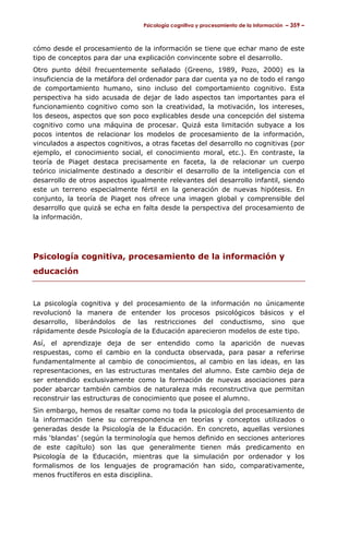 Psicología cognitiva y procesamiento de la información – 359 –



cómo desde el procesamiento de la información se tiene que echar mano de este
tipo de conceptos para dar una explicación convincente sobre el desarrollo.
Otro punto débil frecuentemente señalado (Greeno, 1989, Pozo, 2000) es la
insuficiencia de la metáfora del ordenador para dar cuenta ya no de todo el rango
de comportamiento humano, sino incluso del comportamiento cognitivo. Esta
perspectiva ha sido acusada de dejar de lado aspectos tan importantes para el
funcionamiento cognitivo como son la creatividad, la motivación, los intereses,
los deseos, aspectos que son poco explicables desde una concepción del sistema
cognitivo como una máquina de procesar. Quizá esta limitación subyace a los
pocos intentos de relacionar los modelos de procesamiento de la información,
vinculados a aspectos cognitivos, a otras facetas del desarrollo no cognitivas (por
ejemplo, el conocimiento social, el conocimiento moral, etc.). En contraste, la
teoría de Piaget destaca precisamente en faceta, la de relacionar un cuerpo
teórico inicialmente destinado a describir el desarrollo de la inteligencia con el
desarrollo de otros aspectos igualmente relevantes del desarrollo infantil, siendo
este un terreno especialmente fértil en la generación de nuevas hipótesis. En
conjunto, la teoría de Piaget nos ofrece una imagen global y comprensible del
desarrollo que quizá se echa en falta desde la perspectiva del procesamiento de
la información.




Psicología cognitiva, procesamiento de la información y
educación


La psicología cognitiva y del procesamiento de la información no únicamente
revolucionó la manera de entender los procesos psicológicos básicos y el
desarrollo, liberándolos de las restricciones del conductismo, sino que
rápidamente desde Psicología de la Educación aparecieron modelos de este tipo.
Así, el aprendizaje deja de ser entendido como la aparición de nuevas
respuestas, como el cambio en la conducta observada, para pasar a referirse
fundamentalmente al cambio de conocimientos, al cambio en las ideas, en las
representaciones, en las estructuras mentales del alumno. Este cambio deja de
ser entendido exclusivamente como la formación de nuevas asociaciones para
poder abarcar también cambios de naturaleza más reconstructiva que permitan
reconstruir las estructuras de conocimiento que posee el alumno.
Sin embargo, hemos de resaltar como no toda la psicología del procesamiento de
la información tiene su correspondencia en teorías y conceptos utilizados o
generadas desde la Psicología de la Educación. En concreto, aquellas versiones
más ‘blandas’ (según la terminología que hemos definido en secciones anteriores
de este capítulo) son las que generalmente tienen más predicamento en
Psicología de la Educación, mientras que la simulación por ordenador y los
formalismos de los lenguajes de programación han sido, comparativamente,
menos fructíferos en esta disciplina.
 