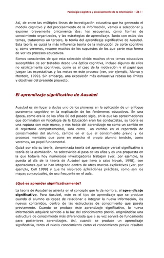 Psicología cognitiva y procesamiento de la información – 361 –



Así, de entre las múltiples líneas de investigación educativa que ha generado el
modelo cognitivo y del procesamiento de la información, vamos a seleccionar y
exponer brevemente únicamente dos: los esquemas, como formas de
conocimiento organizadas, y las estrategias de aprendizaje. Junto con estos dos
temas, trataremos un tercero, la teoría del aprendizaje significativo de Ausubel.
Esta teoría es quizá la más influyente teoría de la instrucción de corte cognitivo
y, como veremos, resume muchos de los supuestos de los que parte esta forma
de ver los procesos educativos.
Somos conscientes de que esta selección olvida muchos otros temas educativos
susceptibles de ser tratados desde una óptica cognitiva, incluso algunos de ellos
no estrictamente cognitivos, como es el caso de la motivación y el papel que
juegan las expectativas y las metas en este proceso (ver, por ejemplo, Alonso y
Montero, 1999). Sin embargo, una exposición más exhaustiva rebasa los límites
y objetivos del presente proyecto.



El aprendizaje significativo de Ausubel


Ausubel es sin lugar a dudas uno de los pioneros en la aplicación de un enfoque
puramente cognitivo en la explicación de los fenómenos educativos. En una
época, como era la de los años 60 del pasado siglo, en la que las aproximaciones
que dominaban en Psicología de la Educación eran las conductistas, su teoría es
una ruptura con este marco, y nos habla del aprendizaje no como un cambio en
el repertorio comportamental, sino como       un cambio en el repertorio de
conocimientos del alumno, cambio en el que el conocimiento previo y los
procesos mentales que pone en marcha el propio alumno tendrán, como
veremos, un papel fundamental.
Quizá por ello su teoría, denominada teoría del aprendizaje verbal significativo o
teoría de la asimilación, ha sobrevivido al paso de los años y es una propuesta en
la que todavía hoy numerosos investigadores trabajan (ver, por ejemplo, la
puesta al día de la teoría de Ausubel que lleva a cabo Novak, 1998), con
aportaciones que se han integrado dentro de otros marcos explicativos (ver, por
ejemplo, Coll 1999) y que ha inspirado aplicaciones prácticas, como son los
mapas conceptuales, de uso frecuente en el aula.


¿Qué es aprender significativamente?

La teoría de Ausubel se asienta en el concepto que le da nombre, el aprendizaje
significativo. Para Ausubel, este es el tipo de aprendizaje que se produce
cuando el alumno es capaz de relacionar e integrar la nueva información, los
nuevos contenidos, dentro de las estructuras de conocimiento que poseía
previamente. Cuando se produce este aprendizaje significativo, la nueva
información adquiere sentido a la luz del conocimiento previo, originándose una
estructura de conocimiento más diferenciada que a su vez servirá de fundamento
para posteriores aprendizajes. Así, cuando se produce un aprendizaje
significativo, tanto el nuevo conocimiento como el conocimiento previo resultan
 