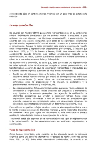 Psicología cognitiva y procesamiento de la información – 313 –



(entendiendo esta en sentido amplio). Veamos con un poco más de detalle esta
cuestión



La representación


De acuerdo con Mandler (1998, pág 257) la representación es, en su sentido más
simple, información almacenada por un sistema mental y dispuesta a para
utilizada por ese sistema. Los términos representación y conocimiento, de
acuerdo con esta autora, comparten gran parte de su significado, enfatizando
quizá el término ‘representación’ más el formato concreto en el que se almacena
el conocimiento. Aunque no todos comparten esta postura respecto a la relación
entre conocimiento y representación (recordemos por ejemplo, la postura que
cita Pozo (2001, p. 37) de Dienes y Perner, 1999, para quienes sólo existe
conocimiento cuando tenemos una actitud proposicional respecto a la
representación, es decir, cuando pudiéramos acceder de manera consciente a
ellas), es la que adoptaremos a lo largo del capítulo.
De acuerdo con la definición, es obvio que, para que exista una representación
ha haber aplicado sobre la información recogida un primer procesamiento, una
transformación. A partir de aquí, la información representada y manipulada por
el nuestro sistema cognitivo puede ser de muy diversa naturaleza:
•   Puede ser de diferentes tipos o formatos.           En este sentido, la psicología
    cognitiva parece haberse movido por medio          de contraposiciones entre tipos
    de representación (o entre tipos de                procesamiento), estableciendo
    diferencias entre lo proposicional y la            imagen, lo declarativo y lo
    procedimental, lo implícito y lo explícito, etc.
•   Las representaciones (el conocimiento) pueden presentar niveles dispares de
    abstracción y organización, desde unidades son pequeñas y elementales,
    muy ligadas a la entrada perceptiva (por ejemplo, la codificación de
    elementos perceptivos que ayudan a reconocer letras), hasta otras
    organizadas como totalidades y con un alto nivel de elaboración (por
    ejemplo, esquemas de conocimiento sobre una determinada situación, los
    conceptos, las estrategias para resolver un determinado problema, etc.)
Estas diferencias podrían reflejar, desde el punto de vista cognitivo clásico, como
la mente trabaja (procesa) de diferentes maneras y como materiales diferentes
en diferentes casos para lograr un rendimiento lo más sofisticado o elevado
posible, lo más adaptado posible a las exigencias de la tarea.
Trataremos estos dos aspectos de la representación (los tipos de representación
y la estructuración de las representaciones en entidades organizadas) a
continuación.


Tipos de representación

Como hemos comentado, esta cuestión se ha abordado desde la psicología
cognitiva como una serie de alternativas (o ‘parejas de hecho’, como las califica
Pozo, 2001, p. 40). Entre estas alternativas tradicionales, de acuerdo a las
 
