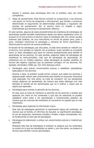 Psicología cognitiva y procesamiento de la información – 371 –



    discutir y analizar esas estrategias bien con el profesor, bien con otros
    compañeros.
•   Hojas de pensamiento: Esta técnica consiste en proporcionar a los alumnos
    una pauta, en forma de preguntas o afirmaciones, que tienden a promover
    determinado el seguimiento de determinadas estrategias y regulación del
    proceso de pensamiento. Así, el alumno tiene un modelo a seguir
    externalizado que favorece el pensamiento reflexivo.
En este sentido, algunos de estos procedimientos de enseñanza de estrategias de
aprendizaje pueden también interpretarse desde una óptica vigotskiana como un
proceso en el que primero el alumno sigue la estrategia sólo con ciertas ayudas
externas (del profesor, de una instrumento en forma de pauta) para, poco a
poco, conseguir interiorizar la estrategia y utilizarla de forma espontánea y
efectiva para la solución de nuevos problemas.
El estudio de las estrategias, por otra parte, no sólo tiene sentido en relación con
el alumno, sino también en relación con el profesor, quién también es concebido
como un actor estratégico que pone en marcha procedimientos para facilitar el
aprendizaje de los alumnos. En este sentido, podemos hablar de estrategias de
enseñanza (o instruccionales), más que de estrategias de aprendizaje. En
coherencia con un modelo cognitivo, estas estrategias se pueden clasificar en
función del objetivo cognitivo que se pretende conseguir en los alumnos. Por
ejemplo, Hernández (1998; pp. 151-154) distingue entre:
•   Estrategias para activar conocimientos previos y establecer expectativas
    adecuadas en los alumnos.
    Gracias a ellas, el profesor puede primer conocer qué saben los alumnos y
    después poder utilizar este conocimiento para diseñar la secuencia instructiva
    más adecuada. Por otra parte, se trata de compartir con los estudiantes
    ciertos objetivos de aprendizaje, de manera que estos obtengan con más
    facilidad el sentido de los aprendizajes que va a realizar y sepan qué se
    espera que aprendan.
•   Estrategias para orientar la atención de los alumnos..
    En este caso se trata de mantener la atención de los alumnos y señalar qué
    aspectos son clave en los contenidos o qué tipo de relaciones se pueden
    establecer entre estos y los aprendizajes o conocimientos pasados, de
    manera que los recursos del estudiante se concentren en aquello que es más
    importante.
•   Estrategias para organizar la información nueva.
    Este tipo de estrategias garantizan la significación lógica del contenido, de
    manera que se facilite, en términos de Ausubel, su significación psicológica.
    El uso de esquemas, resúmenes iniciales o finales, mapas conceptuales, etc.
    es fundamental en este tipo de estrategias.
•   Estrategias de elaboración o enlace con conocimientos previos y material por
    aprender.
    Mediante este tipo de estrategias el profesor se asegura que los contenidos
    se anclan en lo que los estudiantes ya saben y, por otra parte, se prepara el
    terreno para facilitar nuevos aprendizajes.
 