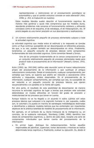 – 324 –Psicología cognitiva y procesamiento de la información

representaciones y restricciones en el procesamiento psicológico se
automodifica y que el cambio evolutivo consiste en esta alteración’ (Keil,
1998; p. 353, la traducción es nuestra).
Estos modelos blandos suelen describir el funcionamiento cognitivo de
manera más genérica y quizá más comprensiva que los modelos duros,
abordando problemas más cercanos al funcionamiento cotidiano y utilizando
conceptos como el de esquema, el de estrategia, el de metacognición, etc. El
precio pagado es una menor precisión en sus descripciones y explicaciones.
2.

Un número relativamente pequeño de procesos elementales subyace a toda
la actividad cognitiva.

La actividad cognitiva que media entre el estímulo y la respuesta se concibe
como un flujo continuo susceptible de ser descompuesto en diferentes procesos,
los que, a su vez, pueden también ser descompuestos en otros. Finalmente,
tendríamos un pequeño conjunto de procesos básicos como componentes
fundamentales de toda actividad cognitiva. Como comentan Newell y Simon,
‘Uno de los principios fundamentales de la ciencia computacional es que
un conjunto relativamente pequeño de procesos elementales basta para
producir todo el procesamiento de la información’ (Newell y Simon, 1972,
p. 29)
Kuhn (1992; pp. 242-244) califica esta asunción como el nuevo reduccionismo
propio del procesamiento de la información y que sustituye al antiguo
reduccionismo conductista. Desde el conductismo, cualquier comportamiento, por
complejo que fuera, se suponía que podría ser reducido a asociaciones entre
estímulos y respuestas, ambos observables. En el procesamiento de la
información, cualquier comportamiento, por complejo que sea, es susceptible de
ser reducido a un pequeño conjunto de procesos básicos que operan
secuencialmente o en paralelo en la mente del sujeto.
Por otra parte, el resultado de esta posibilidad de descomponer de manera
recursiva la actividad cognitiva da lugar a teorías que analizan esta actividad
deteniéndose en niveles diferentes en función del grado de precisión y
molecularidad de los procesos que tienen en cuenta.
Aunque todavía no se ha llegado a un acuerdo ni sobre cuántos son estos
procesos básicos que subyacen a la cognición humana ni, por supuesto, cuáles
son, la voluntad y la puesta en marcha de estrategias metodológicas destinadas
a identificarlos y elaborar modelos teóricos que los contemplen son importantes
objetivos de la práctica totalidad de modelos de procesamiento de la información.
Por ejemplo, en el contexto de su teoría triárquica de la inteligencia (y, en
concreto, de la subteoría individual), Sternberg (1986, 1990) identifica tres
clases de componentes cognitivos, y, dentro de cada clase, recopila una serie de
componentes individuales que darían cuenta del procesamiento de la
información:
•

En primer lugar, distingue los metacomponentes. Serían aquellos
responsables de planificar, supervisar, tomar decisiones y mientras se realiza
determinada tarea cognitiva y, finalmente, evaluar su ejecución. Es, desde el

 