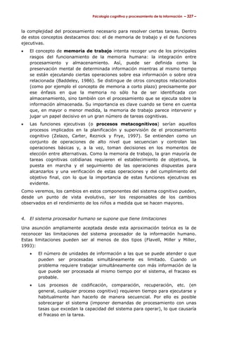 Psicología cognitiva y procesamiento de la información – 327 –

la complejidad del procesamiento necesario para resolver ciertas tareas. Dentro
de estos conceptos destacamos dos: el de memoria de trabajo y el de funciones
ejecutivas.
•

El concepto de memoria de trabajo intenta recoger uno de los principales
rasgos del funcionamiento de la memoria humana: la integración entre
procesamiento y almacenamiento. Así, puede ser definida como la
preservación mental de determinada información mientras al mismo tiempo
se están ejecutando ciertas operaciones sobre esa información o sobre otra
relacionada (Baddeley, 1986). Se distingue de otros conceptos relacionados
(como por ejemplo el concepto de memoria a corto plazo) precisamente por
ese énfasis en que la memoria no sólo ha de ser identificada con
almacenamiento, sino también con el procesamiento que se ejecuta sobre la
información almacenada. Su importancia es clave cuando se tiene en cuenta
que, en mayor o menor medida, la memoria de trabajo parece intervenir y
jugar un papel decisivo en un gran número de tareas cognitivas.

•

Las funciones ejecutivas (o procesos metacognitivos) serían aquellos
procesos implicados en la planificación y supervisión de el procesamiento
cognitivo (Zelazo, Carter, Reznick y Frye, 1997). Se entienden como un
conjunto de operaciones de alto nivel que secuencian y controlan las
operaciones básicas y, a la vez, toman decisiones en los momentos de
elección entre alternativas. Como la memoria de trabajo, la gran mayoría de
tareas cognitivas cotidianas requieren el establecimiento de objetivos, la
puesta en marcha y el seguimiento de las operaciones dispuestas para
alcanzarlos y una verificación de estas operaciones y del cumplimiento del
objetivo final, con lo que la importancia de estas funciones ejecutivas es
evidente.

Como veremos, los cambios en estos componentes del sistema cognitivo pueden,
desde un punto de vista evolutivo, ser los responsables de los cambios
observados en el rendimiento de los niños a medida que se hacen mayores.
4.

El sistema procesador humano se supone que tiene limitaciones

Una asunción ampliamente aceptada desde esta aproximación teórica es la de
reconocer las limitaciones del sistema procesador de la información humano.
Estas limitaciones pueden ser al menos de dos tipos (Flavell, Miller y Miller,
1993):
•

El número de unidades de información a las que se puede atender o que
pueden ser procesadas simultáneamente es limitado. Cuando un
problema requiere trabajar simultáneamente con más información de la
que puede ser procesada al mismo tiempo por el sistema, el fracaso es
probable.

•

Los procesos de codificación, comparación, recuperación, etc. (en
general, cualquier proceso cognitivo) requieren tiempo para ejecutarse y
habitualmente han hacerlo de manera secuencial. Por ello es posible
sobrecargar el sistema (imponer demandas de procesamiento con unas
tasas que excedan la capacidad del sistema para operar), lo que causaría
el fracaso en la tarea.

 