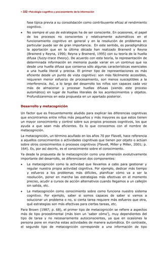 – 332 –Psicología cognitiva y procesamiento de la información

fase típica previa a su consolidación como contribuyente eficaz al rendimiento
cognitivo.
•

No siempre el uso de estrategias ha de ser consciente. En ocasiones, el papel
de los procesos no conscientes y relativamente automáticos en el
funcionamiento cognitivo en general y en la resolución de problemas en
particular puede ser de gran importancia. En este sentido, es paradigmática
la aportación que en la última década han realizado Brainerd y Reyna
(Brainerd y Reyna, 1990; Reyna y Brainerd, 1995) con su teoría de la huella
difusa (fuzzy-trace theory). De acuerdo con esta teoría, la representación de
determinada información en memoria puede variar en un continuo que va
desde una huella difusa que conserva sólo algunas características esenciales
a una huella literal y precisa. El primer tipo de representaciones es más
eficiente desde un punto de vista cognitivo: son más fácilmente accesibles,
requieren menor esfuerzo de procesamiento, son menos susceptibles a la
interferencia. Así, a lo largo del desarrollo los niños son capaces cada vez
más de almacenar y procesar huellas difusas (siendo este proceso
automático) en lugar de huellas literales de los acontecimientos y objetos.
Profundizaremos en esta propuesta en un apartado posterior.

Desarrollo y metacognición
Un factor que es frecuentemente aludido para explicar las diferencias cognitivas
que encontramos entre niños más pequeños y más mayores es que estos tienen
un mayor conocimiento y control sobre sus propios procesos cognitivos, los que
ayuda a que sean más eficientes. Es lo que conocemos con el nombre de
metacognición.
La metacognición, un término acuñado en los años 70 por Flavell, hace referencia
a aquellos conocimientos o actividades cognitivas que tienen por objeto o actúan
sobre otros conocimientos o procesos cognitivos (Flavell, Miller y Miller, 2001; p.
164). Es, por así decirlo, es el conocimiento sobre el conocimiento.
Ya desde la propuesta de la metacognición como una dimensión evolutivamente
importante del desarrollo, se diferenciaron dos componentes:
•

La metacognición como la actividad que llevamos a cabo para gestionar y
regular nuestra propia actividad cognitiva. Por ejemplo, dedicar más tiempo
y esfuerzo a los problemas más difíciles, planificar cómo va a ser la
resolución, poner en marcha las estrategias más efectivas en el momento
preciso, acudir a cursos de acción alternativos cuando llegamos a un callejón
sin salida, etc.

•

La metacognición como conocimiento sobre como funciona nuestro sistema
cognitivo. Por ejemplo, saber si somos capaces de saber si vamos a
solucionar un problema o no, si cierta tarea requiere más esfuerzo que otra,
qué estrategias son más efectivas para ciertas tareas, etc.

Para Brown (1987; p. 68), el primer tipo de metacognición se refiere a aspectos
más de tipo procedimental (más bien un ‘saber cómo’), muy dependientes del
tipo de tarea y no necesariamente autoconscientes, ya que en ocasiones la
persona pone en marcha estas actividades de manera automática. En contraste,
el segundo tipo de metacognición corresponde a una información de tipo

 