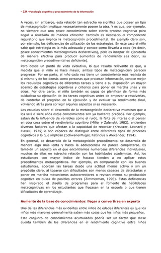 – 334 –Psicología cognitiva y procesamiento de la información

A veces, sin embargo, esta relación tan estrecha no significa que poseer un tipo
de metacognición implique necesariamente poseer la otra. Y es que, por ejemplo,
no siempre que uno posee conocimiento sobre cierto proceso cognitivo para
llegar a realizarlo de manera eficiente: también es necesario el componente
regulatorio que implica la metacognición procedimental. Un ejemplo claro son,
por ejemplo, las deficiencias de utilización de las estrategias. En este caso el niño
sabe qué estrategia es la más adecuada y conoce como llevarla a cabo (es decir,
posee conocimientos metacognitivos declarativos), pero es incapaz de ejecutarla
de manera efectiva para producir aumentos de rendimiento (es decir, su
metacognición procedimental es deficiente).
Pero desde un punto de vista evolutivo, lo que resulta relevante es que, a
medida que el niño se hace mayor, ambos tipos de metacognición parecen
progresar. Por un parte, el niño cada vez tiene un conocimiento más realista de
sí mismo y de los demás como personas que procesan información, conoce mejor
los requisitos cognitivos de diferentes tareas y tiene a su disposición un mayor
abanico de estrategias cognitivas y criterios para poner en marcha unas y no
otras. Por otra parte, el niño también es capaz de planificar de forma más
cuidadosa su ejecución de las tareas cognitivas antes de empezar a resolverlas,
de controlar el progreso en la ejecución y de evaluar su rendimiento final,
volviendo atrás para corregir algunos aspectos si es necesario.
Los estudios sobre el desarrollo de la metacognición declarativa muestran que a
los seis o siete años estos conocimientos son ya bastante precisos. Por ejemplo,
saben de la influencia de variables como el ruido, la falta de interés o el pensar
en otra cosa sobre el rendimiento cognitivo (Miller y Zalenski, 1982), entienden
diversos factores que afectan a la capacidad de recordar (Kreutzer, Leonard y
Flavell, 1975) o son capaces de distinguir entre diferentes tipos de procesos
cognitivos y lo que implican (Schwanenflugel, Fabricius y Alexander, 1994).
En general, de desarrollo de la metacognición procedimental se desarrolla de
manera algo más lenta y hasta la adolescencia no parece completarse. Es
también un aspecto en el que encontramos numerosas diferencias individuales,
muchas de ellas en estrecha relación con las habilidades académicas. Así, los
estudiantes con mayor índice de fracaso tienden a no aplicar estos
procedimentos metacognitivos. Por ejemplo, en comparación con los buenos
estudiantes, abordan las tareas desde una actitud menos activa y sin un
propósito claro, al toparse con dificultades son menos capaces de detectarlas y
poner en marcha mecanismos autocorrectores o revisan menos su producción
cognitiva en busca de posibles errores (Zimmerman, 1990). Estas deficiencias
han inspirado el diseño de programas para el fomento de habilidades
metacognitivas en los estudiantes que fracasan en la escuela o que tienen
dificultades de aprendizaje.
Aumento de la base de conocimientos: llegar a convertirse en experto
Una de las diferencias más evidentes entre niños de edades diferentes es que los
niños más mayores generalmente saben más cosas que los niños más pequeños.
Este conjunto de conocimientos acumulados podría ser un factor que diese
cuenta también de las diferencias en el rendimiento cognitivo entre niños

 
