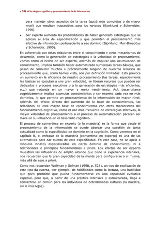 – 336 –Psicología cognitiva y procesamiento de la información

para manejar otros aspectos de la tarea (quizá más complejos o de mayor
nivel) que resultan inaccesibles para los novatos (Bjorklund y Scheneider,
1996)
•

Ser experto aumenta las probabilidades de haber generado estrategias que se
aplican al área de especialización y que permiten el procesamiento más
efectivo de información perteneciente a ese dominio (Bjorklund, Muir-Broaddus
y Scheneider, 1990).

En coherencia con estas relaciones entre el conocimiento y otros mecanismos de
desarrollo, como la generación de estrategias o la velocidad de procesamiento,
vemos como el hecho de ser experto, además de implicar una acumulación de
conocimiento, implica también haber automatizado numerosas tareas básicas, que
pasan de consumir muchos a prácticamente ninguno de nuestros recursos de
procesamiento que, como hemos visto, son por definición limitados. Esto provoca
un aumento en la eficiencia de nuestro procesamiento (las tareas, especialmente
las básicas se ejecutan a una gran velocidad, se liberan recursos que pueden ser
dedicados a procesos ejecutivos o a la generación de estrategias más eficientes,
etc.) que redunda en un mayor y mejor rendimiento. Así, desarrollarse
cognitivamente implica acumular conocimientos y ser experto cada vez en más
dominios, lo que permite un procesamiento de la información de mayor nivel.
Además del efecto directo del aumento de la base de conocimientos, las
relaciones de esta mayor base de conocimientos con otros mecanismos del
funcionamiento cognitivo, como el uso más frecuente de estrategias efectivas, la
mayor velocidad de procesamiento o el proceso de automatización parecen ser
clave en su influencia en el desarrollo cognitivo.
El proceso de convertirse en experto (o la maestría) es la forma que desde el
procesamiento de la información se puede abordar una cuestión de tanta
actualidad como la especificidad de dominio en la cognición. Como veremos en el
capítulo 8, el enfoque de la maestría (convertirse en experto) es una de las
alternativas para dar cuenta de esta especificidad. En este caso, no se apela a
módulos innatos especializados en cierto dominio de conocimiento, ni a
restricciones o principios fundamentales a priori. Los efectos de ser experto
muestran las influencias de amplio alcance que tiene la experiencia intensiva,
nos recuerdan que la gran capacidad de la mente para configurarse a sí misma,
más allá de esos a priori.
Como nos recuerdan Wellman y Gelman (1998, p. 528), un tipo de explicación de
este tipo da cuenta, por ejemplo, de habilidades como la lectura, una habilidad
que poco probable que pueda fundamentarse en una capacidad evolutiva
especial, pero que, a partir de una práctica intensiva y estructurada, llega a
convertirse en común para los individuos de determinadas culturas (la nuestra,
sin ir más lejos).

 