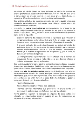 – 340 –Psicología cognitiva y procesamiento de la información

de errores en ciertas tareas. Se trata, entonces, de ver si los patrones de
errores predichos se ajustan al comportamiento real del niño. En este casos
la comparación de errores, además de ser entre grupos (sometidos, por
ejemplo, a diferentes condiciones experimentales) es intrasujeto.
Este análisis cuidadoso de patrones complejos de errores puede ofrece una
estrategia extremadamente informativa para obtener pistas sobre los
procesos mentales infantiles.
•

Utilización de datos cronométricos, fundamentados en la duración de
ciertos comportamientos más que (o además de) en que si son aciertos o
errores. Según Klahr (1992), el uso de estos datos cronométricos supone una
lógica como la siguiente:
Existe un conjunto de procesos distintos y separables que subyacen al
comportamiento que se investiga. Cada uno de los procesos ocupa cierto
tiempo, a veces con duraciones de segundos o fracciones de segundo.
El proceso particular de nuestro interés puede ser aislado por medio del
análisis de la tarea, de manera que las manipulaciones experimentales
puedan sistemáticamente inducir a que el sistema incremente o
disminuya el número de ejecuciones de ese proceso y, por lo tanto, su
duración en términos temporales.
Las manipulaciones experimentales han de afectar sólo al número de
ejecuciones de ese proceso, a nada más que a eso, dejando intactos el
resto de procesos en los que se incrusta.
Este análisis puede tener como objetivo estimar tiempos medios de ejecución
de procesos subyacentes. También se utiliza para determinar la organización
global de un proceso cognitivo que comprende componentes más pequeños.

•

Uso de una alta densidad de datos, partiendo de la idea de que, además
de las respuestas finales a las tareas, el sujeto también genera indicadores
intermedios que pueden ser importantes como indicadores de los procesos
subyacentes que se están llevando a cabo. Entre los indicadores podemos
contar con datos de muy diversa naturaleza:
Movimientos oculares.
Respuestas motoras (muy finas o más globales).
Informes verbales intermedios que proporciona el propio sujeto (por
ejemplo, si le pedimos que cuente lo que pasa por su cabeza).
Como podemos suponer, la recogida de algunos de estos datos (por
ejemplo, de movimientos oculares) supone el uso de instrumentos de
recogida de una gran sofisticación.

 