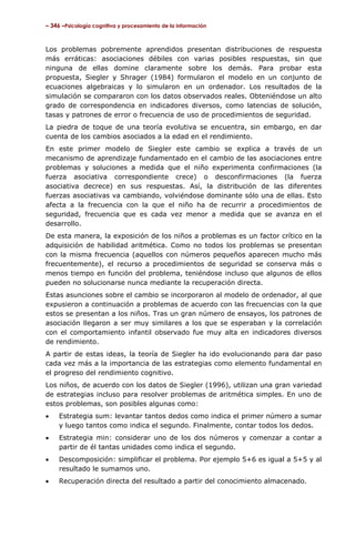 – 346 –Psicología cognitiva y procesamiento de la información

Los problemas pobremente aprendidos presentan distribuciones de respuesta
más erráticas: asociaciones débiles con varias posibles respuestas, sin que
ninguna de ellas domine claramente sobre los demás. Para probar esta
propuesta, Siegler y Shrager (1984) formularon el modelo en un conjunto de
ecuaciones algebraicas y lo simularon en un ordenador. Los resultados de la
simulación se compararon con los datos observados reales. Obteniéndose un alto
grado de correspondencia en indicadores diversos, como latencias de solución,
tasas y patrones de error o frecuencia de uso de procedimientos de seguridad.
La piedra de toque de una teoría evolutiva se encuentra, sin embargo, en dar
cuenta de los cambios asociados a la edad en el rendimiento.
En este primer modelo de Siegler este cambio se explica a través de un
mecanismo de aprendizaje fundamentado en el cambio de las asociaciones entre
problemas y soluciones a medida que el niño experimenta confirmaciones (la
fuerza asociativa correspondiente crece) o desconfirmaciones (la fuerza
asociativa decrece) en sus respuestas. Así, la distribución de las diferentes
fuerzas asociativas va cambiando, volviéndose dominante sólo una de ellas. Esto
afecta a la frecuencia con la que el niño ha de recurrir a procedimientos de
seguridad, frecuencia que es cada vez menor a medida que se avanza en el
desarrollo.
De esta manera, la exposición de los niños a problemas es un factor crítico en la
adquisición de habilidad aritmética. Como no todos los problemas se presentan
con la misma frecuencia (aquellos con números pequeños aparecen mucho más
frecuentemente), el recurso a procedimientos de seguridad se conserva más o
menos tiempo en función del problema, teniéndose incluso que algunos de ellos
pueden no solucionarse nunca mediante la recuperación directa.
Estas asunciones sobre el cambio se incorporaron al modelo de ordenador, al que
expusieron a continuación a problemas de acuerdo con las frecuencias con la que
estos se presentan a los niños. Tras un gran número de ensayos, los patrones de
asociación llegaron a ser muy similares a los que se esperaban y la correlación
con el comportamiento infantil observado fue muy alta en indicadores diversos
de rendimiento.
A partir de estas ideas, la teoría de Siegler ha ido evolucionando para dar paso
cada vez más a la importancia de las estrategias como elemento fundamental en
el progreso del rendimiento cognitivo.
Los niños, de acuerdo con los datos de Siegler (1996), utilizan una gran variedad
de estrategias incluso para resolver problemas de aritmética simples. En uno de
estos problemas, son posibles algunas como:
•

Estrategia sum: levantar tantos dedos como indica el primer número a sumar
y luego tantos como indica el segundo. Finalmente, contar todos los dedos.

•

Estrategia min: considerar uno de los dos números y comenzar a contar a
partir de él tantas unidades como indica el segundo.

•

Descomposición: simplificar el problema. Por ejemplo 5+6 es igual a 5+5 y al
resultado le sumamos uno.

•

Recuperación directa del resultado a partir del conocimiento almacenado.

 