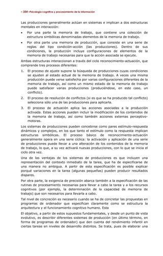 – 354 –Psicología cognitiva y procesamiento de la información

Las producciones generalmente actúan en sistemas e implican a dos estructuras
mentales en interacción:
•

Por una parte la memoria de trabajo, que contiene una colección de
estructura simbólicas denominadas elementos de la memoria de trabajo.

•

Por otra parte una memoria de producción, que consiste en una serie de
reglas del tipo condición-acción (las producciones). Dentro de sus
condiciones, la producción incluye configuraciones de elementos de la
memoria de trabajo necesarias para que la acción asociada se ejecute.

Ambas estructuras interaccionan a través del ciclo reconocimiento-actuación, que
comprende tres procesos diferentes:
1.

El proceso de ajuste supone la búsqueda de producciones cuyas condiciones
se ajusten al estado actual de la memoria de trabajo. A veces una misma
producción puede verse satisfecha por varias configuraciones diferentes de la
memoria de trabajo, así como un mismo estado de la memoria de trabajo
puede satisfacer varias producciones (produciéndose, en este caso, un
conflicto).

2.

El proceso de resolución de conflictos (si es que se ha producido tal conflicto)
selecciona sólo una de las producciones para aplicarla.

3.

El proceso de actuación aplica las acciones asociadas a la producción
activada. Estas acciones pueden incluir la modificación de los contenidos de
la memoria de trabajo, así como también acciones externas perceptivomotoras.

Los sistemas de producciones pueden concebirse como pares estímulo-respuesta
dinámicos y complejos, en los que tanto el estímulo como la respuesta implican
estructuras simbólicas. El proceso básico de reconocimiento-actuación
generalmente opera en una serie cíclica: la activación y aplicación de una serie
de producciones puede llevar a una alteración de los contenidos de la memoria
de trabajo, lo que, a su vez activará nuevas producciones, con lo que se inicia el
ciclo otra vez.
Una de las ventajas de los sistemas de producciones es que incluyen una
representación del contexto inmediato de la tarea, que ha de especificarse de
una manera no ambigua. A partir de esta especificación es posible explicar
porqué variaciones en la tarea (algunas pequeñas) pueden producir resultados
dispares.
Por otra parte, la exigencia de precisión abarca también a la especificación de las
rutinas de procesamiento necesarias para llevar a cabo la tarea y a los recursos
cognitivos (por ejemplo, la determinación de la capacidad de memoria de
trabajo) que son necesarios para llevarla a cabo.
Tal nivel de concreción es necesario cuando se ha de concretar las propuestas en
programas de ordenador que especifican claramente como se estructura la
arquitectura y el funcionamiento cognitivo humano. Esta
El objetivo, a partir de estos supuestos fundamentales, y desde un punto de vista
evolutivo, es describir diferentes sistemas de producción (en último término, en
forma de programas de ordenador) que den cuenta del rendimiento infantil en
ciertas tareas en niveles de desarrollo distintos. Se trata, pues de elaborar una

 