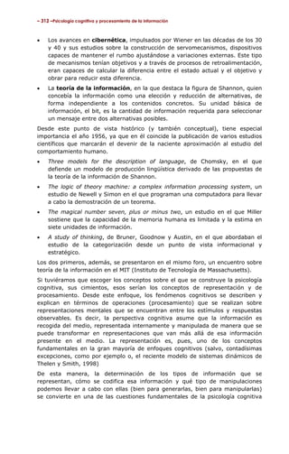 – 312 –Psicología cognitiva y procesamiento de la información

•

Los avances en cibernética, impulsados por Wiener en las décadas de los 30
y 40 y sus estudios sobre la construcción de servomecanismos, dispositivos
capaces de mantener el rumbo ajustándose a variaciones externas. Este tipo
de mecanismos tenían objetivos y a través de procesos de retroalimentación,
eran capaces de calcular la diferencia entre el estado actual y el objetivo y
obrar para reducir esta diferencia.

•

La teoría de la información, en la que destaca la figura de Shannon, quien
concebía la información como una elección y reducción de alternativas, de
forma independiente a los contenidos concretos. Su unidad básica de
información, el bit, es la cantidad de información requerida para seleccionar
un mensaje entre dos alternativas posibles.

Desde este punto de vista histórico (y también conceptual), tiene especial
importancia el año 1956, ya que en él coincide la publicación de varios estudios
científicos que marcarán el devenir de la naciente aproximación al estudio del
comportamiento humano.
•

Three models for the description of language, de Chomsky, en el que
defiende un modelo de producción lingüística derivado de las propuestas de
la teoría de la información de Shannon.

•

The logic of theory machine: a complex information processing system, un
estudio de Newell y Simon en el que programan una computadora para llevar
a cabo la demostración de un teorema.

•

The magical number seven, plus or minus two, un estudio en el que Miller
sostiene que la capacidad de la memoria humana es limitada y la estima en
siete unidades de información.

•

A study of thinking, de Bruner, Goodnow y Austin, en el que abordaban el
estudio de la categorización desde un punto de vista informacional y
estratégico.

Los dos primeros, además, se presentaron en el mismo foro, un encuentro sobre
teoría de la información en el MIT (Instituto de Tecnología de Massachusetts).
Si tuviéramos que escoger los conceptos sobre el que se construye la psicología
cognitiva, sus cimientos, esos serían los conceptos de representación y de
procesamiento. Desde este enfoque, los fenómenos cognitivos se describen y
explican en términos de operaciones (procesamiento) que se realizan sobre
representaciones mentales que se encuentran entre los estímulos y respuestas
observables. Es decir, la perspectiva cognitiva asume que la información es
recogida del medio, representada internamente y manipulada de manera que se
puede transformar en representaciones que van más allá de esa información
presente en el medio. La representación es, pues, uno de los conceptos
fundamentales en la gran mayoría de enfoques cognitivos (salvo, contadísimas
excepciones, como por ejemplo o, el reciente modelo de sistemas dinámicos de
Thelen y Smith, 1998)
De esta manera, la determinación de los tipos de información que se
representan, cómo se codifica esa información y qué tipo de manipulaciones
podemos llevar a cabo con ellas (bien para generarlas, bien para manipularlas)
se convierte en una de las cuestiones fundamentales de la psicología cognitiva

 