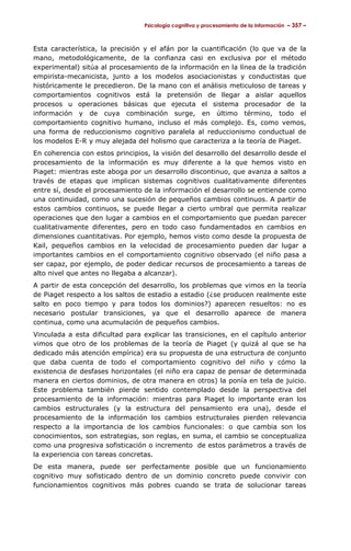 Psicología cognitiva y procesamiento de la información – 357 –

Esta característica, la precisión y el afán por la cuantificación (lo que va de la
mano, metodológicamente, de la confianza casi en exclusiva por el método
experimental) sitúa al procesamiento de la información en la línea de la tradición
empirista-mecanicista, junto a los modelos asociacionistas y conductistas que
históricamente le precedieron. De la mano con el análisis meticuloso de tareas y
comportamientos cognitivos está la pretensión de llegar a aislar aquellos
procesos u operaciones básicas que ejecuta el sistema procesador de la
información y de cuya combinación surge, en último término, todo el
comportamiento cognitivo humano, incluso el más complejo. Es, como vemos,
una forma de reduccionismo cognitivo paralela al reduccionismo conductual de
los modelos E-R y muy alejada del holismo que caracteriza a la teoría de Piaget.
En coherencia con estos principios, la visión del desarrollo del desarrollo desde el
procesamiento de la información es muy diferente a la que hemos visto en
Piaget: mientras este aboga por un desarrollo discontinuo, que avanza a saltos a
través de etapas que implican sistemas cognitivos cualitativamente diferentes
entre sí, desde el procesamiento de la información el desarrollo se entiende como
una continuidad, como una sucesión de pequeños cambios continuos. A partir de
estos cambios continuos, se puede llegar a cierto umbral que permita realizar
operaciones que den lugar a cambios en el comportamiento que puedan parecer
cualitativamente diferentes, pero en todo caso fundamentados en cambios en
dimensiones cuantitativas. Por ejemplo, hemos visto como desde la propuesta de
Kail, pequeños cambios en la velocidad de procesamiento pueden dar lugar a
importantes cambios en el comportamiento cognitivo observado (el niño pasa a
ser capaz, por ejemplo, de poder dedicar recursos de procesamiento a tareas de
alto nivel que antes no llegaba a alcanzar).
A partir de esta concepción del desarrollo, los problemas que vimos en la teoría
de Piaget respecto a los saltos de estadio a estadio (¿se producen realmente este
salto en poco tiempo y para todos los dominios?) aparecen resueltos: no es
necesario postular transiciones, ya que el desarrollo aparece de manera
continua, como una acumulación de pequeños cambios.
Vinculada a esta dificultad para explicar las transiciones, en el capítulo anterior
vimos que otro de los problemas de la teoría de Piaget (y quizá al que se ha
dedicado más atención empírica) era su propuesta de una estructura de conjunto
que daba cuenta de todo el comportamiento cognitivo del niño y cómo la
existencia de desfases horizontales (el niño era capaz de pensar de determinada
manera en ciertos dominios, de otra manera en otros) la ponía en tela de juicio.
Este problema también pierde sentido contemplado desde la perspectiva del
procesamiento de la información: mientras para Piaget lo importante eran los
cambios estructurales (y la estructura del pensamiento era una), desde el
procesamiento de la información los cambios estructurales pierden relevancia
respecto a la importancia de los cambios funcionales: o que cambia son los
conocimientos, son estrategias, son reglas, en suma, el cambio se conceptualiza
como una progresiva sofisticación o incremento de estos parámetros a través de
la experiencia con tareas concretas.
De esta manera, puede ser perfectamente posible que un funcionamiento
cognitivo muy sofisticado dentro de un dominio concreto puede convivir con
funcionamientos cognitivos más pobres cuando se trata de solucionar tareas

 