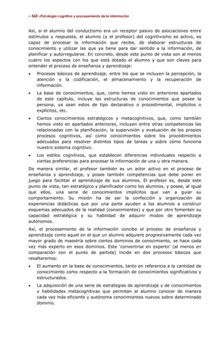 – 360 –Psicología cognitiva y procesamiento de la información

Así, si el alumno del conductismo era un receptor pasivo de asociaciones entre
estímulos y respuesta, el alumno (y el profesor) del cognitivismo es activo, es
capaz de procesar la información que recibe, de elaborar estructuras de
conocimiento y utilizar las que ya tiene para dar sentido a la información, de
planificar y autorregularse. En concreto, desde este punto de vista son al menos
cuatro los aspectos con los que está dotado el alumno y que son claves para
entender el proceso de enseñanza y aprendizaje:
•

Procesos básicos de aprendizaje, entre los que se incluyen la percepción, la
atención y la codificación, el almacenamiento y la recuperación de
información.

•

La base de conocimientos, que, como hemos visto en anteriores apartados
de este capítulo, incluye las estructuras de conocimientos que posee la
persona, ya sean estos de tipo declarativo o procedimental, implícitos o
explícitos, etc.

•

Ciertos conocimientos estratégicos y metacognitivos, que, como también
hemos visto en apartados anteriores, incluyen entre otras competencias las
relacionadas con la planificación, la supervisión y evaluación de los propios
procesos cognitivos, así como conocimientos sobre los procedimientos
adecuados para resolver distintos tipos de tareas y sobre cómo funciona
nuestro sistema cognitivo.

•

Los estilos cognitivos, que establecen diferencias individuales respecto a
ciertas preferencias para procesar la información de una u otra manera.

De manera similar, el profesor también es un actor activo en el proceso de
enseñanza y aprendizaje, y posee también competencias que debe poner en
juego para facilitar el aprendizaje de sus alumnos. El profesor es, desde este
punto de vista, tan estratégico y planificador como los alumnos, y posee, al igual
que ellos, una serie de conocimientos implícitos que van a guiar su
comportamiento. Su misión ha de ser la confección y organización de
experiencias didácticas que por una parte ayuden a los alumnos a construir
esquemas adecuados de la realidad (conocimientos) y que por otro fomenten su
capacidad estratégica y su habilidad de adquirir modos de aprendizaje
autónomos.
Así, el procesamiento de la información concibe el proceso de enseñanza y
aprendizaje como aquel en el que un alumno adquiere progresivamente cada vez
mayor grado de maestría sobre ciertos dominios de conocimiento, se hace cada
vez más experto en esos dominios. Este ‘convertirse en experto’ (al menos en
comparación con el punto de partida) incide en dos procesos básicos que
resaltaremos:
•

El aumento en la base de conocimientos, tanto en referencia a la cantidad de
conocimiento como respecto a la formación de conocimientos significativos y
estructurados.

•

La adquisición de una serie de estrategias de aprendizaje y de conocimientos
y habilidades metacognitivas que permitan al alumno conocer de manera
cada vez más eficiente y autónoma conocimientos nuevos sobre determinado
dominio.

 