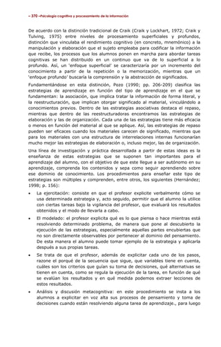 – 370 –Psicología cognitiva y procesamiento de la información

De acuerdo con la distinción tradicional de Craik (Craik y Lockhart, 1972; Craik y
Tulving, 1975) entre niveles de procesamiento superficiales y profundos,
distinción que vinculaba el rendimiento cognitivo (en concreto, mnemónico) a la
manipulación y elaboración que el sujeto empleaba para codificar la información
que recibe, los procesos que los alumnos ponen en marcha para abordar tareas
cognitivas se han distribuido en un continuo que va de lo superficial a lo
profundo. Así, un ‘enfoque superficial’ se caracterizaría por un incremento del
conocimiento a partir de la repetición o la memorización, mientras que un
‘enfoque profundo’ buscaría la comprensión y la abstracción de significados.
Fundamentándose en esta distinción, Pozo (1990; pp. 206-209) clasifica las
estrategias de aprendizaje en función del tipo de aprendizaje en el que se
fundamentan: la asociación, que implica tratar la información de forma literal, y
la reestructuración, que implican otorgar significado al material, vinculándolo a
conocimientos previos. Dentro de las estrategias asociativas destaca el repaso,
mientras que dentro de las reestructuradoras encontramos las estrategias de
elaboración y las de organización. Cada una de las estrategias tiene más eficacia
o menos en función del material al que se aplique. Así, las estrategias de repaso
pueden ser eficaces cuando los materiales carecen de significado, mientras que
para los materiales con una estructura de interrelaciones internas funcionarían
mucho mejor las estrategias de elaboración o, incluso mejor, las de organización.
Una línea de investigación y práctica desarrollada a partir de estas ideas es la
enseñanza de estas estrategias que se suponen tan importantes para el
aprendizaje del alumno, con el objetivo de que este llegue a ser autónomo en su
aprendizaje, comprenda los contenidos y sepa como seguir aprendiendo sobre
ese dominio de conocimiento. Los procedimientos para enseñar este tipo de
estrategias son múltiples y comprenden, entre otros, los siguientes (Hernández;
1998; p. 156):
•

La ejercitación: consiste en que el profesor explicite verbalmente cómo se
usa determinada estrategia y, acto seguido, permitir que el alumno la utilice
con ciertas tareas bajo la vigilancia del profesor, que evaluará los resultados
obtenidos y el modo de llevarla a cabo.

•

El modelado: el profesor explicita qué es lo que piensa o hace mientras está
resolviendo determinado problema, de manera que pone al descubierto la
ejecución de las estrategias, especialmente aquellas partes encubiertas que
no son directamente observables por pertenecer al dominio del pensamiento.
De esta manera el alumno puede tomar ejemplo de la estrategia y aplicarla
después a sus propias tareas.

•

Se trata de que el profesor, además de explicitar cada uno de los pasos,
razone el porqué de la secuencia que sigue, que variables tiene en cuenta,
cuáles son los criterios que guían su toma de decisiones, qué alternativas se
tienen en cuenta, como se regula la ejecución de la tarea, en función de qué
se evalúan los resultados y en qué medida podemos extraer lecciones de
estos resultados.

•

Análisis y discusión metacognitiva: en este procedimiento se insta a los
alumnos a explicitar en voz alta sus procesos de pensamiento y toma de
decisiones cuando están resolviendo alguna tarea de aprendizaje., para luego

 