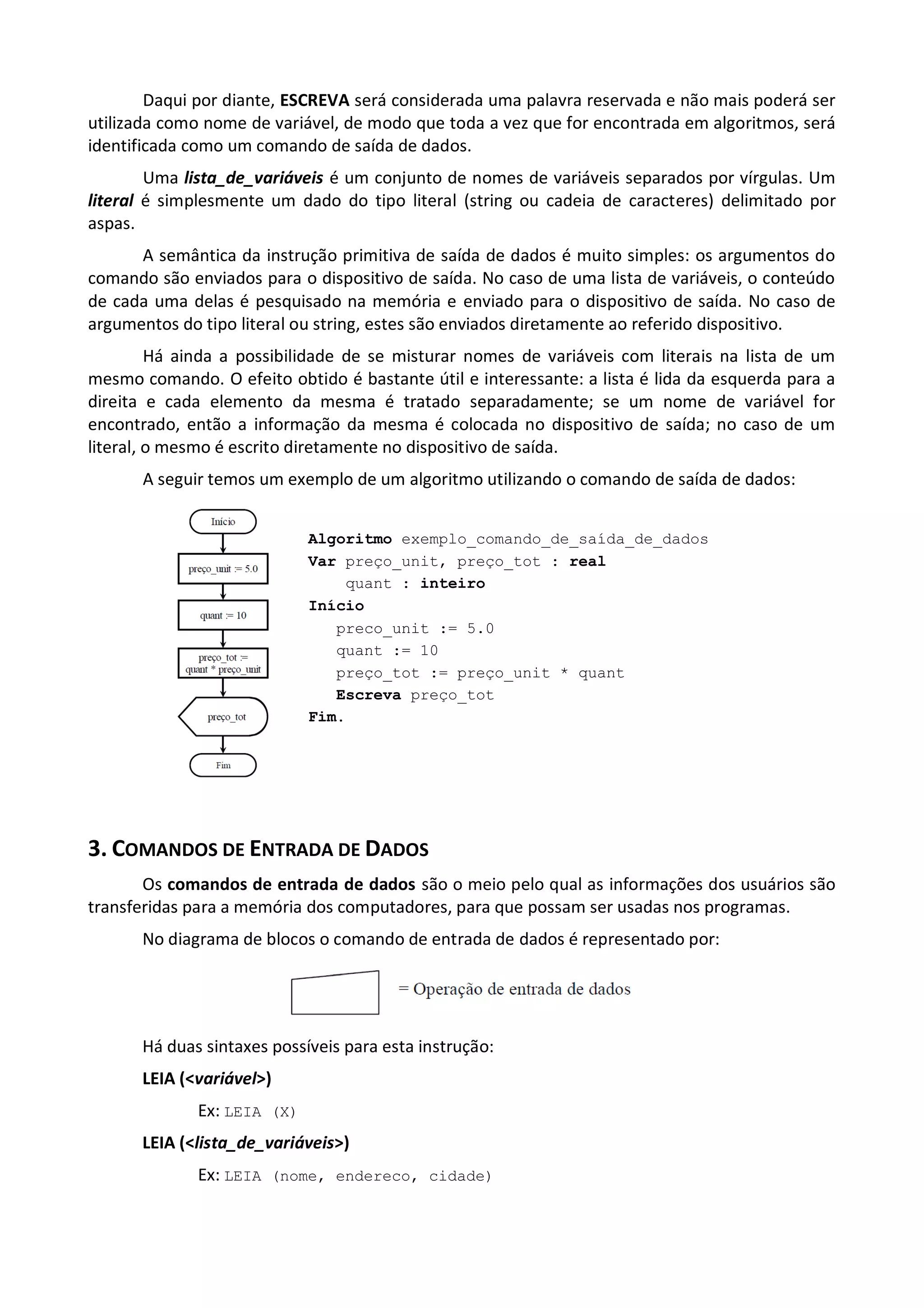 Daqui por diante, ESCREVA será considerada uma palavra reservada e não mais poderá ser
utilizada como nome de variável, de modo que toda a vez que for encontrada em algoritmos, será
identificada como um comando de saída de dados.
        Uma lista_de_variáveis é um conjunto de nomes de variáveis separados por vírgulas. Um
literal é simplesmente um dado do tipo literal (string ou cadeia de caracteres) delimitado por
aspas.
      A semântica da instrução primitiva de saída de dados é muito simples: os argumentos do
comando são enviados para o dispositivo de saída. No caso de uma lista de variáveis, o conteúdo
de cada uma delas é pesquisado na memória e enviado para o dispositivo de saída. No caso de
argumentos do tipo literal ou string, estes são enviados diretamente ao referido dispositivo.
         Há ainda a possibilidade de se misturar nomes de variáveis com literais na lista de um
mesmo comando. O efeito obtido é bastante útil e interessante: a lista é lida da esquerda para a
direita e cada elemento da mesma é tratado separadamente; se um nome de variável for
encontrado, então a informação da mesma é colocada no dispositivo de saída; no caso de um
literal, o mesmo é escrito diretamente no dispositivo de saída.
       A seguir temos um exemplo de um algoritmo utilizando o comando de saída de dados:


                             Algoritmo exemplo_comando_de_saída_de_dados
                             Var preço_unit, preço_tot : real
                                 quant : inteiro
                             Início
                                preco_unit := 5.0
                                quant := 10
                                preço_tot := preço_unit * quant
                                Escreva preço_tot
                             Fim.




3. COMANDOS DE ENTRADA DE DADOS
       Os comandos de entrada de dados são o meio pelo qual as informações dos usuários são
transferidas para a memória dos computadores, para que possam ser usadas nos programas.
      No diagrama de blocos o comando de entrada de dados é representado por:




      Há duas sintaxes possíveis para esta instrução:
      LEIA (<variável>)
              Ex: LEIA (X)
      LEIA (<lista_de_variáveis>)
              Ex: LEIA (nome, endereco, cidade)
 