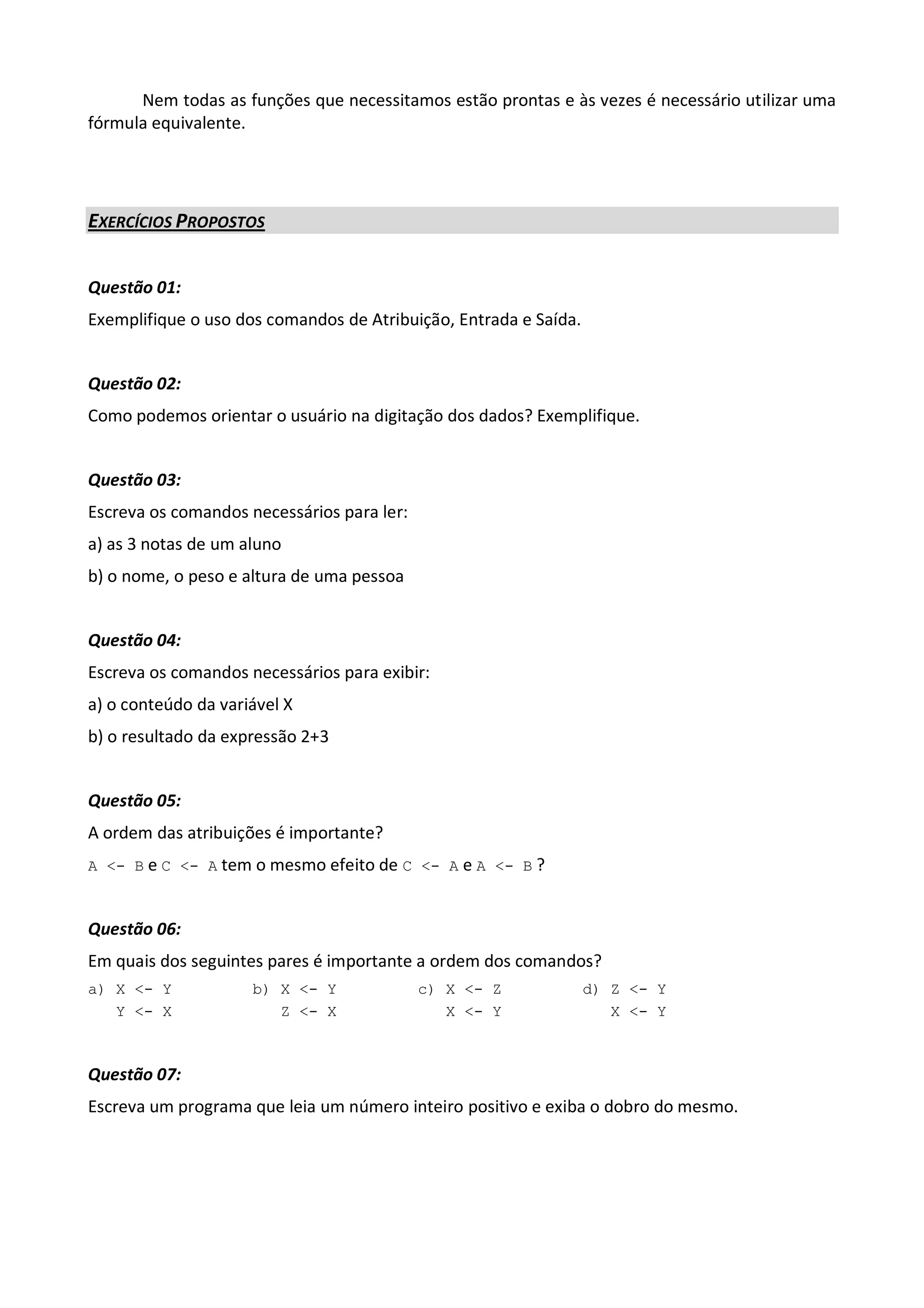 Nem todas as funções que necessitamos estão prontas e às vezes é necessário utilizar uma
fórmula equivalente.




EXERCÍCIOS PROPOSTOS


Questão 01:
Exemplifique o uso dos comandos de Atribuição, Entrada e Saída.


Questão 02:
Como podemos orientar o usuário na digitação dos dados? Exemplifique.


Questão 03:
Escreva os comandos necessários para ler:
a) as 3 notas de um aluno
b) o nome, o peso e altura de uma pessoa


Questão 04:
Escreva os comandos necessários para exibir:
a) o conteúdo da variável X
b) o resultado da expressão 2+3


Questão 05:
A ordem das atribuições é importante?
A <- B e C <- A tem o mesmo efeito de C <- A e A <- B ?



Questão 06:
Em quais dos seguintes pares é importante a ordem dos comandos?
a) X <- Y            b) X <- Y              c) X <- Z             d) Z <- Y
   Y <- X               Z <- X                 X <- Y                X <- Y



Questão 07:
Escreva um programa que leia um número inteiro positivo e exiba o dobro do mesmo.
 