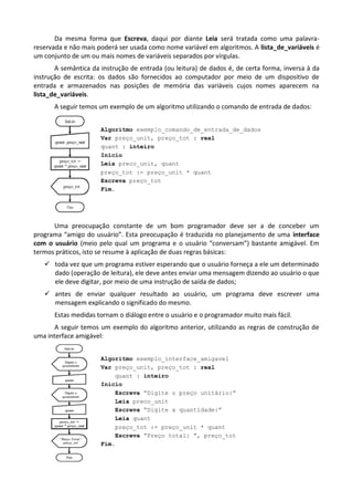 Da mesma forma que Escreva, daqui por diante Leia será tratada como uma palavra-
reservada e não mais poderá ser usada como nome variável em algoritmos. A lista_de_variáveis é
um conjunto de um ou mais nomes de variáveis separados por vírgulas.
       A semântica da instrução de entrada (ou leitura) de dados é, de certa forma, inversa à da
instrução de escrita: os dados são fornecidos ao computador por meio de um dispositivo de
entrada e armazenados nas posições de memória das variáveis cujos nomes aparecem na
lista_de_variáveis.
      A seguir temos um exemplo de um algoritmo utilizando o comando de entrada de dados:


                      Algoritmo exemplo_comando_de_entrada_de_dados
                      Var preço_unit, preço_tot : real
                      quant : inteiro
                      Início
                      Leia preco_unit, quant
                      preço_tot := preço_unit * quant
                      Escreva preço_tot
                      Fim.




      Uma preocupação constante de um bom programador deve ser a de conceber um
programa “amigo do usuário”. Esta preocupação é traduzida no planejamento de uma interface
com o usuário (meio pelo qual um programa e o usuário “conversam”) bastante amigável. Em
termos práticos, isto se resume à aplicação de duas regras básicas:
    toda vez que um programa estiver esperando que o usuário forneça a ele um determinado
     dado (operação de leitura), ele deve antes enviar uma mensagem dizendo ao usuário o que
     ele deve digitar, por meio de uma instrução de saída de dados;
    antes de enviar qualquer resultado ao usuário, um programa deve escrever uma
     mensagem explicando o significado do mesmo.
       Estas medidas tornam o diálogo entre o usuário e o programador muito mais fácil.
       A seguir temos um exemplo do algoritmo anterior, utilizando as regras de construção de
uma interface amigável:


                      Algoritmo exemplo_interface_amigavel
                      Var preço_unit, preço_tot : real
                          quant : inteiro
                      Início
                          Escreva “Digite o preço unitário:”
                          Leia preco_unit
                          Escreva “Digite a quantidade:”
                          Leia quant
                          preço_tot := preço_unit * quant
                          Escreva “Preço total: ”, preço_tot
                      Fim.
 