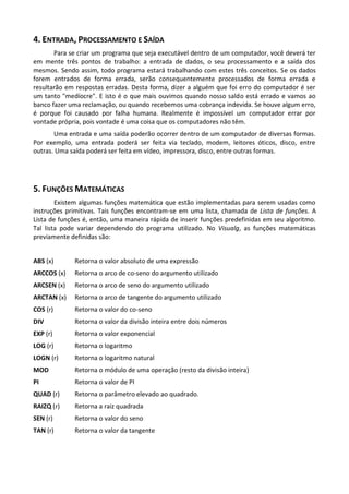 4. ENTRADA, PROCESSAMENTO E SAÍDA
       Para se criar um programa que seja executável dentro de um computador, você deverá ter
em mente três pontos de trabalho: a entrada de dados, o seu processamento e a saída dos
mesmos. Sendo assim, todo programa estará trabalhando com estes três conceitos. Se os dados
forem entrados de forma errada, serão consequentemente processados de forma errada e
resultarão em respostas erradas. Desta forma, dizer a alguém que foi erro do computador é ser
um tanto "medíocre". E isto é o que mais ouvimos quando nosso saldo está errado e vamos ao
banco fazer uma reclamação, ou quando recebemos uma cobrança indevida. Se houve algum erro,
é porque foi causado por falha humana. Realmente é impossível um computador errar por
vontade própria, pois vontade é uma coisa que os computadores não têm.
       Uma entrada e uma saída poderão ocorrer dentro de um computador de diversas formas.
Por exemplo, uma entrada poderá ser feita via teclado, modem, leitores óticos, disco, entre
outras. Uma saída poderá ser feita em vídeo, impressora, disco, entre outras formas.




5. FUNÇÕES MATEMÁTICAS
        Existem algumas funções matemática que estão implementadas para serem usadas como
instruções primitivas. Tais funções encontram-se em uma lista, chamada de Lista de funções. A
Lista de funções é, então, uma maneira rápida de inserir funções predefinidas em seu algoritmo.
Tal lista pode variar dependendo do programa utilizado. No Visualg, as funções matemáticas
previamente definidas são:


ABS (x)      Retorna o valor absoluto de uma expressão
ARCCOS (x)   Retorna o arco de co-seno do argumento utilizado
ARCSEN (x)   Retorna o arco de seno do argumento utilizado
ARCTAN (x)   Retorna o arco de tangente do argumento utilizado
COS (r)      Retorna o valor do co-seno
DIV          Retorna o valor da divisão inteira entre dois números
EXP (r)      Retorna o valor exponencial
LOG (r)      Retorna o logaritmo
LOGN (r)     Retorna o logaritmo natural
MOD          Retorna o módulo de uma operação (resto da divisão inteira)
PI           Retorna o valor de PI
QUAD (r)     Retorna o parâmetro elevado ao quadrado.
RAIZQ (r)    Retorna a raiz quadrada
SEN (r)      Retorna o valor do seno
TAN (r)      Retorna o valor da tangente
 