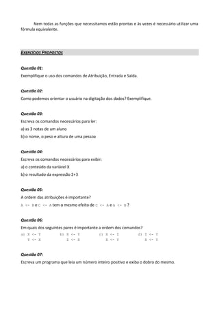 Nem todas as funções que necessitamos estão prontas e às vezes é necessário utilizar uma
fórmula equivalente.




EXERCÍCIOS PROPOSTOS


Questão 01:
Exemplifique o uso dos comandos de Atribuição, Entrada e Saída.


Questão 02:
Como podemos orientar o usuário na digitação dos dados? Exemplifique.


Questão 03:
Escreva os comandos necessários para ler:
a) as 3 notas de um aluno
b) o nome, o peso e altura de uma pessoa


Questão 04:
Escreva os comandos necessários para exibir:
a) o conteúdo da variável X
b) o resultado da expressão 2+3


Questão 05:
A ordem das atribuições é importante?
A <- B e C <- A tem o mesmo efeito de C <- A e A <- B ?



Questão 06:
Em quais dos seguintes pares é importante a ordem dos comandos?
a) X <- Y            b) X <- Y              c) X <- Z             d) Z <- Y
   Y <- X               Z <- X                 X <- Y                X <- Y



Questão 07:
Escreva um programa que leia um número inteiro positivo e exiba o dobro do mesmo.
 
