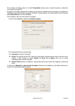 En la ventana de diálogo pulse en el botón Propiedades situado junto al cuadro impresora y seleccione
como tamaño de papel A4.
El aspecto de la página impresa tal vez difiera del que tiene en pantalla puesto que el texto y los gráficos se
redistribuyen para acomodarlos al tamaño del papel. Si desea obtener una vista preliminar de la impresión
elija Vista preliminar en el menú Archivo.
Para configurar cómo se ha de imprimir una página:
 1. Abra el menú Archivo y seleccione Configurar página.




 2. En la pestaña formato y opciones elija:
    ●   Orientación: vertical u horizontal.
    ●   Escala: Por ejemplo escriba "50" y haga que cada página impresa tenga la mitad de tamaño que el
        original. O bien marque la opción Ajustar al ancho de la página para que se ajuste
        automáticamente al ancho del papel
    ●   Imprimir fondo (colores e imágenes): marque esta opción para imprimir las imágenes y colores de
        fondo.
3. Haga clic en Márgenes y cabeceras/pie de página: seleccione los márgenes y qué debería aparecer en
el pie y en la cabera de la página impresa.




                                               Aplicaciones de red                                    16 de 38
 