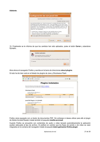 Adelante.




15. Finalmente se le informa de que los cambios han sido aplicados, pulse el botón Cerrar y abandone
Synaptic.




Abra ahora el navegador Firefox y escriba en la barra de direcciones about:plugins
Si todo ha ido bien verá en el listado los plugins de Java y Shockwave Flash




Firefox viene equipado con un lector de documentos PDF. Sin embargo si desea utilizar para ello el plugin
de Adobe Acrobat Reader instale también el paquete mozilla-acroread.
Cuando Firefox se encuentre con contenidos de audio o vídeo lanzará automáticamente la aplicación
auxiliar adecuada al tipo de archivo. Si prefiere en cambio que los flujos de sonido o de vídeo se vean
integrados en la ventana del navegador instale el paquete totem-gstreamer-firefox-plugin

                                              Aplicaciones de red                                21 de 38
 
