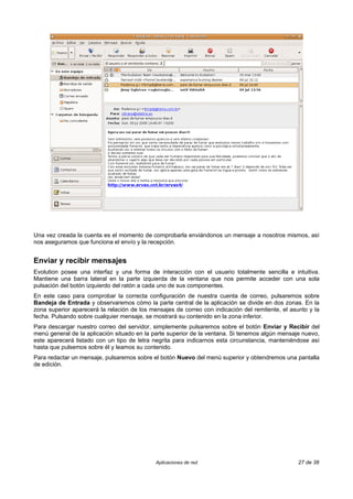 Una vez creada la cuenta es el momento de comprobarla enviándonos un mensaje a nosotros mismos, así
nos aseguramos que funciona el envío y la recepción.


Enviar y recibir mensajes
Evolution posee una interfaz y una forma de interacción con el usuario totalmente sencilla e intuitiva.
Mantiene una barra lateral en la parte izquierda de la ventana que nos permite acceder con una sola
pulsación del botón izquierdo del ratón a cada uno de sus componentes.
En este caso para comprobar la correcta configuración de nuestra cuenta de correo, pulsaremos sobre
Bandeja de Entrada y observaremos cómo la parte central de la aplicación se divide en dos zonas. En la
zona superior aparecerá la relación de los mensajes de correo con indicación del remitente, el asunto y la
fecha. Pulsando sobre cualquier mensaje, se mostrará su contenido en la zona inferior.
Para descargar nuestro correo del servidor, simplemente pulsaremos sobre el botón Enviar y Recibir del
menú general de la aplicación situado en la parte superior de la ventana. Si tenemos algún mensaje nuevo,
este aparecerá listado con un tipo de letra negrita para indicarnos esta circunstancia, manteniéndose así
hasta que pulsemos sobre él y leamos su contenido.
Para redactar un mensaje, pulsaremos sobre el botón Nuevo del menú superior y obtendremos una pantalla
de edición.




                                             Aplicaciones de red                                  27 de 38
 