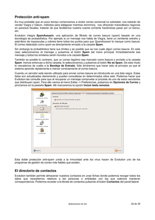 Protección anti-spam
Es muy probable que en poco tiempo comencemos a recibir correo comercial no solicitado: nos tratarán de
vender Viagra o Valium, métodos para adelgazar mientras dormimos, nos ofrecerán maravillosos negocios
en paraísos fiscales, tratarán de que facilitemos nuestra cuenta corriente haciéndose pasar por un banco,
etc.
Evolution integra SpamAssasin, una aplicación de filtrado de correo basura (spam) basado en una
tecnología de probabilística. Por ejemplo si un mensaje nos habla de Viagra, tiene un remitente extraño y
está lleno de mayúsculas y colores tiene todos los puntos para que SpamAssasin lo marque como basura.
El correo detectado como spam es directamente enviado a la carpeta Spam.
Sin embargo la probabilística tiene sus límites y es posible que se nos cuele algún correo basura. En este
caso seleccionamos el mensaje y pulsamos el botón Spam del menú principal. Inmediatamente ese
mensaje y todos los similares serán movidos a la carpeta Spam.
También es posible lo contrario, que un correo legítimo sea marcado como basura y enviado a la carpeta
Spam. Iremos entonces a dicha carpeta, lo seleccionamos y pulsamos el botón No es Spam. De este modo
lo rescatamos de vuelta a la Bandeja de Entrada. Sólo tendremos que hacer esto al principio ya que el
sistema aprende rápidamente a marcar correctamente el correo basura.
Cuando un servidor está siendo utilizado para enviar correo basura es introducido en una lista negra. Estas
listas son actualizadas diariamente y pueden consultarse en determinados sitios web. Podemos hacer que
Evolution las consulte para que al recuperar un mensaje compruebe si procede de uno de estos servidores
que distribuyen spam. Para ello vamos al menú Editar -> Preferencias, pulsamos en Opciones de Correo y
pinchamos en la pestaña Spam. Allí marcaremos la opción Incluir tests remotos.




Esta doble protección anti-spam unida a la inmunidad ante los virus hacen de Evolution uno de los
programas de gestión de correo más fiables que existen.


El directorio de contactos
Evolution también permite almacenar nuestros contactos en unas fichas donde podemos recoger todos los
datos que necesitemos relativos a las personas o entidades con las que solemos mantener
correspondencia. Podemos acceder a la libreta de contactos pulsando el botón Contactos del panel lateral.




                                             Aplicaciones de red                                   29 de 38
 