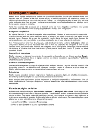 El navegador Firefox
Firefox es un popular navegador de Internet del que existen versiones no sólo para sistemas libres sino
también para MS Windows y Mac OS. Aunque su uso es todavía minoritario, las estadísticas revelan un
rápido crecimiento frente al monopolio de Internet Explorer. Las principales razones de este éxito son una
mejor protección ante virus, spyware y ventanas emergentes así como funcionalidades muy prácticas como
la navegación basada en pestañas.
Tanto los usuarios más avezados en la Internet como los recién llegados encontrarán muy pocas
dificultades para utilizarlo. Vamos a ver qué aporta Firefox frente a otros navegadores.
Navegación con pestañas
En Internet Explorer 6, que es el navegador más extendido en Windows al redactar esta documentación,
cuando queremos abrir una nueva página sin perder la actual no nos queda otro remedio que abrirla en una
ventana nueva. Después de un rato de navegación nuestra barra de tareas puede tener decenas de
ventanas abiertas o bien acumuladas en una lista desplegable que lo hace todavía más incómodo.
Con Firefox podemos tener más de una página web abierta en la misma ventana. Cada página estará en
una pestaña distinta por lo que movernos entre ellas es más ágil y sencillo. Por otra parte, al abrir en una
ventana nueva, ejecutamos otra instancia del navegador con la consiguiente sobrecarga para la memoria
del sistema. A primera vista esta característica puede parecer trivial pero cuando la pruebe no podrá
prescindir de ella.
Integración de buscadores
Firefox integra en su barra de herramientas de navegación un buscador que por defecto apunta a Google.
Pero hay más. Si hacemos clic en el logotipo veremos una lista de buscadores especializados. Y podemos
añadir tantos como queramos.
Control de ventanas emergentes
Las ventanas emergentes (pop-ups en inglés) son una auténtica pesadilla, algunas se abren ocupado toda
la pantalla ocultando los contenidos que queremos consultar, cuando la cerramos se abren otras, etc.
Firefox soluciona este problema sin necesidad de instalar software adicional.
Extensiones
Firefox ha sido concebido como un programa de instalación y ejecución ágiles, sin añadidos innecesarios.
Sin embargo podemos ampliar sus capacidades gracias a las extensiones.
Éstas son pequeñas aplicaciones que se integran en el navegador ampliando su funcionalidad. Son un
modo de personalizar Firefox para adaptarlo a nuestras necesidades. Más adelante veremos como instalar
extensiones.


Establecer página de inicio
Para lanzar el navegador vaya a Aplicaciones -> Internet -> Navegador web Firefox, o bien haga clic en
el correspondiente acceso directo del panel superior. Cuando Firefox arranca muestra automáticamente la
página de inicio. Ésta puede haber sido definida por su red corporativa (si su ordenador está conectado a
una), por su proveedor de servicios de Internet o haberla definido usted mismo. Para especificar la primera
página que se abre automáticamente al lanzar el navegador:
 1. Abra el menú Editar y seleccione Preferencias
 2. Pulse el icono General en la parte superior de la ventana




                                              Aplicaciones de red                                    3 de 38
 