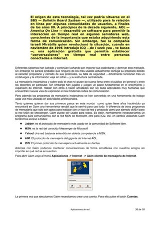 El origen de esta tecnología, tal vez podría situarse en el
            BBS — Bulletin Board System —, utilizado para la relación
            en línea por algunas comunidades de usuarios, a finales
            de los años 80. A principios de la década siguiente, AOL —
            America On Line — desarrolló un software para permitir la
            interacción en tiempo real en algunos servidores web,
            conscientes de la importancia que estaba adquiriendo esta
            forma de comunicación. Sin embargo, fue la compañía
            israelí Mirabilis quien revolucionó la situación, cuando en
            noviembre de 1996 introdujo ICQ —de I seek you , te busco
            —, una aplicación gratuita que permitía establecer
            “conversaciones”      en   tiempo   real   entre   personas
            conectadas a Internet.


Diferentes sistemas han luchado y continúan luchando por imponer sus estándares y dominar este mercado,
sin embargo no parece probable que ninguno de los más usados actualmente consiga su propósito debido
al carácter propietario y cerrado de sus protocolos, su falta de seguridad —difícilmente funcionan tras un
cortafuegos y la información viaja sin cifrar— y su estructura centralizada.
La mensajería instantánea y sobre todo el chat no gozan de buena fama entre el público en general y entre
los docentes en particular. Sin embargo han jugado y juegan un papel fundamental en el crecimiento y
expansión de Internet. Hablar con otros o hacer amistades son sin duda actividades muy humanas que
encuentran nuevas vías de expresión en las modernas redes de comunicación.
Pero además los programas de mensajería instantánea se han convertido en una herramienta de trabajo
cada vez más utilizada en actividades profesionales.
Tanto quienes quieran dar sus primeros pasos en este mundo como quien lleve años haciéndolo ya
encontrará en Gaim una herramienta versátil que le servirá para casi todo. A diferencia de otros programas
de mensajería que sólo son aptos para trabajar con un tipo de red o protocolo como por ejemplo aMSN para
la red MSN de Messenger, Gaim puede ser usado para todos. Es decir, normalmente necesitaríamos un
programa para comunicarnos con la red MSN de Microsoft, otro para ICQ, etc. en cambio utilizando Gaim
tendremos acceso a todas:
   ●   Jabber: es el protocolo de mensajería más usado en la comunidad de Software libre.
   ●   MSN: es la red del conocido Messenger de Microsoft
   ●   Yahoo! otra red bastante extendida en abierta competencia a MSN.
   ●   AIM: El protocolo de mensajería del gigante de Internet AOL.
   ●   ICQ: El primer protocolo de mensajería actualmente en declive
Además con Gaim podemos mantener conversaciones de forma simultánea con nuestros amigos sin
importar en qué red se encuentren.
Para abrir Gaim vaya al menú Aplicaciones -> Internet -> Gaim-cliente de mensajería de Internet.




La primera vez que ejecutamos Gaim necesitamos crear una cuenta. Para ello pulse el botón Cuentas.



                                             Aplicaciones de red                                  36 de 38
 