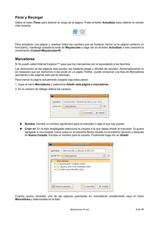 Parar y Recargar
Utilice el botón Parar para detener la carga de la página. Pulse el botón Actualizar para obtener la versión
más reciente.




Para actualizar una página y resetear todos los cambios que se hubieran hecho (si la página contenía un
formulario), mantenga pulsada la tecla de Mayúsculas y haga clic en el botón Actualizar o bien presione la
combinación Control+Mayúsculas+R.


Marcadores
Si ha usado usted Internet Explorer™ sepa que los marcadores son el equivalente a los favoritos.
Las direcciones de las páginas web pueden ser bastante largas y difíciles de recordar. Afortunadamente no
es necesario que las memorice ni las anote en un papel. Firefox puede conservar una lista de Marcadores
apuntando a las páginas web que le interesen.
Para marcar la página actualmente cargada siga estos pasos:
1. Vaya al menú Marcadores y seleccione Añadir esta página a marcadores...
2. En la ventana de diálogo rellene los campos:




    ●   Nombre: Escriba un nombre significativo para el marcador o deje el que hay puesto.
    ●   Crear en: En la lista desplegable seleccione la carpeta a la que desea añadir el marcador. Si quiere
        agregarlo a una carpeta nueva pulse en la pequeña flecha situada en el extremo derecho y después
        en Nueva Carpeta. Escriba un nombre para la carpeta. Finalmente haga clic en Añadir




Cuando quiera consultar una de las páginas guardadas en marcadores simplemente vaya el menú
Marcadores y selecciónela en la lista.


                                              Aplicaciones de red                                    8 de 38
 