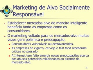 Marketing de Alvo Socialmente
    Responsável
Estabelecer mercados-alvo de maneira inteligente
beneficia tanto as empresas como os
consumidores.
O marketing voltado para os mercados-alvo muitas
vezes gera polêmica e preocupação.
   Consumidores vulneráveis ou desfavorecidos.
   As empresas de cigarro, cerveja e fast food receberam
    críticas no passado.
   A Internet tem feito emergir novas preocupações acerca
    dos abusos potenciais relacionados ao alcance do
    mercado-alvo.
                                                       15
 