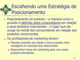 Escolhendo uma Estratégia de
    Posicionamento
Posicionamento do produto – a maneira como o
produto é definido pelos consumidores em relação
a seus atributos importantes – o lugar que ele
ocupa na mente dos consumidores em relação aos
produtos concorrentes.
Os profissionais de marketing devem:
   Planejar posições que darão a seus produtos mais
    vantagens no mercado-alvo selecionado
   Desenvolver mixes de marketing para criar essas
    posições planejadas.
                                                       16
 