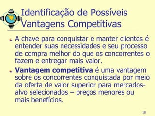 Identificação de Possíveis
 Vantagens Competitivas
A chave para conquistar e manter clientes é
entender suas necessidades e seu processo
de compra melhor do que os concorrentes o
fazem e entregar mais valor.
Vantagem competitiva é uma vantagem
sobre os concorrentes conquistada por meio
da oferta de valor superior para mercados-
alvo selecionados – preços menores ou
mais benefícios.
                                        18
 